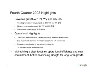 Fourth Quarter 2008 Highlights
    •   Revenue growth of 18% Y/Y and 3% Q/Q
        –   Google properties revenue growth of 22% Y/Y and 4% Q/Q
            G   l        ti               th f            d
        –   Network revenues increased 4% Y/Y and 1% Q/Q
        –   International revenue was $2.9 billion

    •   Operational Highlights
        –   Traffic and revenue solid in Q4 despite difficult economic environment

        –   Key investments continue in our core search and ads businesses

        –   Increasing prioritization of our newer investments:

            • Display, Mobile and Enterprise

    •   Maintaining a clear focus on operational efficiency and cost
        containment, better positioning Google for long-term growth


2
 