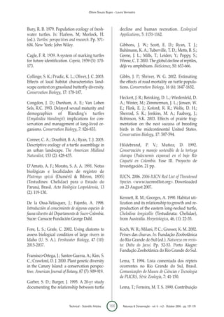 Clóvis Souza Bujes - Laura Verrastro




Bury, R. B. 1979. Population ecology of fresh-                         decline and human recreation. Ecological
water turtles. In: Harless, M; Morlock, H.                             Applications, 5: 1151-1162.
(ed.). Turtles: perspectives and research. Pp. 571-
604. New York: John Wiley.                                             Gibbons, J. W.; Scott, E. D.; Ryan, T. J.;
                                                                       Buhlmann, K. A.; Tuberville, T. D.; Metts, B. S.;
Cagle, F. R. 1939. A system of marking turtles                         Geene, J. L.; Mills, T.; Leiden, Y.; Poppy, S.;
for future identification. Copeia, 1939 (3): 170-                      Winne, C. T. 2000. The global decline of reptiles,
173.                                                                   déjà vu amphibians. BioScience, 50: 653-666.

Collinge, S. K.; Prudic, K. L.; Oliver, J. C. 2003.                    Gibbs, J. P.; Shriver, W. G. 2002. Estimating
Effects of local habitat characteristics land-                         the effects of road mortality on turtle popula-
scape context on grassland butterfly diversity.                        tions. Conservation Biology, 16 (6): 1647-1652.
Conservation Biology, 17: 178-187.
                                                                       Heckert, J. R.; Reinking, D. L.; Wiedenfeld, D.
Congdon, J. D.; Dunham, A. E.; Van Loben                               A.; Winter, M.; Zimmerman, J. L.; Jensen, W.
Sels, R.C. 1993. Delayed sexual maturity and                           E.; Flink, E. J.; Koford, R. R.; Wolfe, D. H.;
demographics of Blanding’s turtles                                     Sherrod, S. K.; Jenkins, M. A.; Faaborg, J.;
(Emydoidea blandingii): implications for con-                          Robinson, S.K. 2003. Effects of prairie frag-
servation and management of long-lived or-                             mentation on the nest success of breeding
ganisms. Conservation Biology, 7: 826-833.                             birds in the midcontinental United States.
                                                                       Conservation Biology, 17: 587-594.
Conner, C. A.; Douthitt, B. A.; Ryan, T. J. 2005.
Descriptive ecology of a turtle assemblage in                          Hildebrand, P. V.; Muñoz, D. 1992.
an urban landscape. The American Midland                               Conservación y manejo sostenible de la tortuga
Naturalist, 153 (2): 428-435.                                          charapa (Podocnemis expansa) en el bajo Río
                                                                       Caquetá en Colombia. Fase III. Proyecto de
D’Amato, A. F.; Morato, S. A. A. 1991. Notas                           Investigación. 21 pp.
biológicas e localidades de registro de
Platemys spixii (Duméril & Bibron, 1835)                               IUCN. 2006. 2006 IUCN Red List of Threatened
(Testudines: Chelidae) para o Estado do                                Species. <www.iucnredlist.org>. Downloaded
Paraná, Brasil. Acta Biológica Leopoldensia, 13                        on 23 August 2007.
(2): 119-130.
                                                                       Kennett, R. M.; Georges, A. 1990. Habitat uti-
De la Ossa-Velásquez, J.; Fajardo, A. 1998.                            lization and its relationship to growth and re-
Introducción al conocimiento de algunas especies de                    production of the eastern long-necked turtle,
fauna silvestre del Departamento de Sucre-Colombia.                    Chelodina longicollis (Testudinata: Chelidae),
Sucre: Carsucre Fundación George Dahl.                                 from Australia. Herpetologica, 46, (1): 22-33.

Fore, L. S.; Grafe, C. 2002. Using diatoms to                          Koch, W. R.; Milani, P. C.; Grosser, K. M. 2002.
assess biological condition of large rivers in                         Peixes das chuvas. In: Fundação Zoobotânica
Idaho (U. S. A.). Freshwater Biology, 47 (10):                         do Rio Grande do Sul (ed.). Natureza em revis-
2015-2037.                                                             ta: Delta do Jacuí. Pp. 52-53. Porto Alegre:
                                                                       Fundação Zoobotânica do Rio Grande do Sul.
Fransisco-Ortega, J.; Santos-Guerra, A.; Kim, S.
C.; Crawford, D. J. 2000. Plant genetic diversity                      Lema, T. 1994. Lista comentada dos répteis
in the Canary Island: a conservation perspec-                          ocorrentes no Rio Grande do Sul, Brasil.
tive. American Journal of Botany, 87 (7): 909-919.                     Comunicações do Museu de Ciências e Tecnologia
                                                                       da PUCRS, Série Zoologia, 7: 41-150.
Garber, S. D.; Burger, J. 1995. A 20-yr study
documenting the relationship between turtle                            Lema, T.; Ferreira, M. T. S. 1990. Contribuição



                            Technical – Scientific Articles   166        Natureza & Conservação - vol. 6 - n.2 - October 2008 - pp. 157-170
 