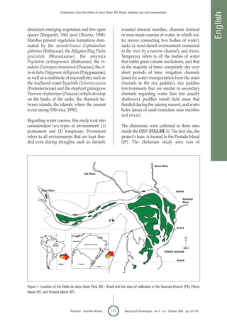 Chelonians from the Delta of Jacuí River, RS, Brazil: habitats use and conservation




                                                                                                                                                               English
abundant emerging vegetation and few open                                                wooded internal marshes, channels (natural
spaces (Ringuelet, 1962 apud Oliveira, 1998).                                            or man-made courses of water, in which wa-
Marshes present vegetation formations dom-                                               ter moves connecting two bodies of water),
inated by the sarandi-branco Cephalanthus                                                sacks (a semi-closed environment connected
glabratus (Rubiaceae), the Alligator Flag Thalia                                         to the river by a narrow channel), and rivers.
geniculata (Marantaceae), the amyruca                                                    Temporary refers to all the bodies of water
Psychotria carthagenensis (Rubiaceae), the es-                                           that suffer great volume oscillations, and that
padana Zizaniopsis bonariensis (Poaceae), the er-                                        in the majority of times completely dry over
va-de-bicho Polygonum stelligerum (Polygonaceae),                                        short periods of time: irrigation channels
as well as a multitude of macrophytes such as                                            (used for water transportation from the main
the Anchored water hyacinth Eichornia azurea                                             channels to the rice paddies), rice paddies
(Pontederiaceae) and the elephant panicgrass                                             (environments that are similar to secondary
Panicum elephantipes (Poaceae) which develop                                             channels regarding water flow but usually
on the banks of the sacks, the channels be-                                              shallower), puddles (small field areas that
tween islands, the islands, where the current                                            flooded during the raining season), and water
is not strong (Oliveira, 1998).                                                          holes (areas of sand extraction near marshes
                                                                                         and rivers).
Regarding water courses, this study took into
consideration two types of environment: (1)                                              The chelonians were collected in three sites
permanent and (2) temporary. Permanent                                                   inside the DJSP (FIGURE 1). The first site, the
refers to all environments that are kept floo-                                           project’s base, is located in the Pintada Island
ded even during droughts, such as: densely                                               (IP). The chelonian study area was of




                                                                                                                    Sinos River

                                                      Cai River




          Jacui River


                                                                                                                                             Gravatai
                                                                                                                                             River




                                                                          BRAZIL

                                      Argentina
                    South
                                                      Rio Grande do Sul
                   America



                                                                                                                             PORTO ALEGRE



                                            Uruguay




Figure 1: Location of the Delta do Jacuí State Park, RS – Brazil and the sites of collection in the Fazenda Kramm (FK), Flores
Island (IF), and Pintada Island (IP).



                                    Technical – Scientific Articles                157    Natureza & Conservação - vol. 6 - n.2 - October 2008 - pp. 157-170
 