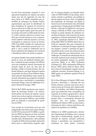 Clóvis Souza Bujes - Laura Verrastro




nas três áreas amostradas, enquanto A. spixii                     cies. As ameaças listadas e as situações obser-
apresentou freqüência de capturas um pouco                        vadas no PEDJ (TABELA 2) não afetam, obvia-
maior, mas não foi capturada em uma das                           mente, somente os quelônios, mas também as
áreas. Stone et al. (2005), estudando uma as-                     demais espécies da fauna e flora. A fragilidade
sembléia de tartarugas nos Estados Unidos,                        das populações de tartarugas está ligada às
argumentaram que parte da distribuição ou                         baixas taxas de recrutamento, baixa densidade
baixa freqüência de capturas de Kinosternon                       populacional e à fragmentação do hábitat. Sem
flavescens pode ter-se dado por um erro amos-                     dúvida, a alteração no hábitat foi a mais grave
tral, já que aquela espécie gasta boa parte de                    ameaça verificada no PEDJ, o que acarreta na
seu tempo estivando ou hibernando em terra.                       redução ou perda absoluta de ambientes ne-
H. tectifera costuma enterrar-se na lama à me-                    cessários às funções vitais essenciais de muitos
dida que os locais tornam-se secos, comporta-                     organismos, incluindo alimentação (Vickery et
mento também verificado durante o inverno,                        al., 2001), reprodução (Heckert et al., 2003) e
ressurgindo na primavera (Lema & Ferreira,                        abrigo (Ball, 2002). No PEDJ foi observada a re-
1990). Esse hábito também foi verificado por                      tirada da vegetação ciliar para construção de
Bujes (2006, comunicação pessoal) para a es-                      residências e a construção de diques (tapumes)
pécie A. spixii e pode ter colaborado com as                      nas margens, visando à contenção da água e
baixas estimativas de freqüência de ocorrência                    impedindo assim o acesso dos animais às áreas
e abundância relativa de ambas as espécies.                       de terras adjacentes para deslocamento e/ou
                                                                  nidificação. O aumento da urbanização tem se
As espécies listadas neste estudo também ocu-                     mostrado responsável por mudanças drásticas
param as cavas, um ambiente bastante pecu-                        em muitas populações animais, e.g. grandes
liar e resultante da ação antrópica. No PEDJ as                   carnívoros (Reilly et al., 2003), borboletas
cavas são verdadeiras crateras, decorrentes da                    (Collinge et al., 2003), salamandras (Willson &
extração ilegal de areia em uma área de                           Dorcas, 2003), peixes (Paul & Meyer, 2001),
Restinga vizinha à Fazenda Kramm. São am-                         bem como em comunidades vegetais, tanto de
bientes efêmeros, com água disponível apenas                      ambientes terrestres (Fransisco-Ortega et al.,
em períodos de chuvas. Esses hábitats tempo-                      2000) quanto em ambientes aquáticos (Fore &
rários parecem disponibilizar maior aporte de                     Grafe, 2002).
recursos alimentares que propiciam condições
favoráveis para o crescimento e a reprodução,                     De la Ossa-Velásquez & Fajardo (1998) consi-
fornecendo abrigo e áreas de nidificação às es-                   deraram a destruição e a alteração dos am-
pécies (Kennett & Georges, 1990).                                 bientes naturais a ameaça mais grave para a
                                                                  sobrevivência de Phrynops dahli, espécie endê-
Moll & Moll (2004) reportaram que comuni-                         mica da Colômbia, cujo hábitat desapareceu
dades de tartarugas tendem a ser relativa-                        quase que totalmente como conseqüência da
mente pobres em número de espécies e geral-                       expansão da fronteira agropecuária e desen-
mente uma ou duas espécies costumam ocor-                         volvimento urbano. O desmatamento da ve-
rer juntas num mesmo hábitat, o que também                        getação ciliar e a conseqüente alteração das
pode ser atribuído à comunidade de quelô-                         margens dos rios podem, segundo
nios do PEDJ.                                                     Hildebrand & Muñoz (1992), ter provocado a
                                                                  destruição de todo o esforço reprodutivo das
Com exceção de Acanthochelys spixii que está                      espécies de quelônios na Colômbia.
categorizada como baixo risco/quase ameaça-
da (LR/NT) na lista da IUCN (2006), os quelô-                     Gibbons et al. (2000) consideraram a destrui-
nios do PEDJ não figuram em listas nacionais                      ção/fragmentação de hábitats como a ameaça
de espécies ameaças. No entanto, os impactos                      mais grave à biodiversidade, seguida da in-
causados pelo desmatamento e pela poluição                        trodução de espécies, poluição ambiental,
na região do Delta do Jacuí podem representar                     doenças e parasitismo, uso insustentável e
sérios riscos à sobrevivência daquelas espé-                      mudanças no clima global. Conforme



                           Artigos Técnico-Científicos    56        Natureza & Conservação - vol. 6 - nº2 - Outubro 2008 - pp. 47-60
 