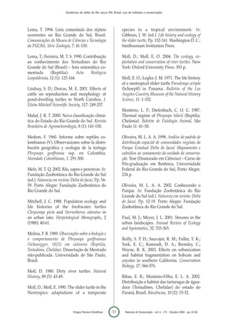 Quelônios do delta do Rio Jacuí, RS, Brasil: uso de hábitats e conservação




Lema, T. 1994. Lista comentada dos répteis                         species to a tropical environment. In:
ocorrentes no Rio Grande do Sul, Brasil.                           Gibbons, J. W. (ed.). Life history and ecology of
Comunicações do Museu de Ciências e Tecnologia                     the slider turtle. Pp. 152-161. Washington D. C.:
da PUCRS, Série Zoologia, 7: 41-150.                               Smithsoniam Institution Press.

Lema, T.; Ferreira, M. T. S. 1990. Contribuição                    Moll, D.; Moll, E. O. 2004. The ecology, ex-
ao conhecimento dos Testudines do Rio                              ploitation and conservation of river turtles. New
Grande do Sul (Brasil) – lista sistemática co-                     York: Oxford University Press. 393 p.
mentada       (Reptilia).      Acta   Biológica
Leopoldensia, 12 (1): 125-164.                                     Moll, E. O.; Legler, J. M. 1971. The life history
                                                                   of a neotropical slider turtle Pseudemys scripta
Lindsay, S. D.; Dorcas, M. E. 2001. Effects of                     (Schoepff) in Panama. Bulletin of the Los
cattle on reproduction and morphology of                           Angeles Country Museum of the Natural History
pond-dwelling turtles in North Carolina. J.                        Science, 11: 1-102.
Elisha Mitchell Scientific Society, 117: 249-257.
                                                                   Monteiro, L. P.; Diefenbach, C. O. C. 1987.
Maluf, J. R. T. 2000. Nova classificação climá-                    Thermal regime of Phrynops hilarii (Reptilia,
tica do Estado do Rio Grande do Sul. Revista                       Chelonia). Boletim de Fisiologia Animal, São
Brasileira de Agrometeorologia, 8 (1): 141-150.                    Paulo 11: 41–50.

Medem, F. 1960. Informe sobre reptiles co-                         Oliveira, M. L. A. A. 1998. Análise do padrão de
lombianos (V). Observaciones sobre la distri-                      distribuição espacial de comunidades vegetais do
bución geográfica y ecología de la tortuga                         Parque Estadual Delta do Jacuí: Mapeamento e
Phrynops geoffroana ssp. en Colombia.                              subsídios ao zoneamento da unidade de conserva-
Novedads Colombianas, 1: 291-300.                                  ção. Tese (Doutorado em Ciências) – Curso de
                                                                   Pós-graduação em Botânica, Universidade
Melo, M. T. Q. 2002. Rãs, sapos e pererecas. In:                   Federal do Rio Grande do Sul, Porto Alegre.
Fundação Zoobotânica do Rio Grande do Sul                          234 p.
(ed.). Natureza em revista: Delta do Jacuí. Pp. 54-
59. Porto Alegre: Fundação Zoobotânica do                          Oliveira, M. L. A. A. 2002. Conhecendo o
Rio Grande do Sul.                                                 Parque. In: Fundação Zoobotânica do Rio
                                                                   Grande do Sul (ed.). Natureza em revista: Delta
Mitchell, J. C. 1988. Population ecology and                       do Jacuí. Pp. 12-19. Porto Alegre: Fundação
life histories of the freshwater turtles                           Zoobotânica do Rio Grande do Sul.
Chrysemys picta and Sternotherus odoratus in
an urban lake. Herpetological Monographs, 2                        Paul, M. J.; Meyer, J. L. 2001. Streams in the
(1988): 40-61.                                                     urban landscapes. Annual Review of Ecology
                                                                   and Systematics, 32: 333-365.
Molina, F. B. 1989. Observações sobre a biologia e
o comportamento de Phrynops geoffroanus                            Reilly, S. P. D.; Sauvajot, R. M.; Fuller, T. K.;
(Schweigger, 1812) em cativeiro (Reptilia,                         York, E. C.; Kamradt, D. A.; Bromley, C.;
Testudines, Chelidae). Dissertação de Mestrado                     Wayne, R. K. 2003. Effects on urbanization
não-publicada. Universidade de São Paulo,                          and habitat fragmentation on bobcats and
Brasil.                                                            coyotes in southern California. Conservation
                                                                   Biology, 17: 566-576.
Moll, D. 1980. Dirty river turtles. Natural
History, 89 (5): 43-49.                                            Ribas, E. R.; Monteiro-Filho, E. L. A. 2002.
                                                                   Distribuição e habitat das tartarugas de água-
Moll, D.; Moll, E. 1990. The slider turtle in the                  doce (Testudines, Chelidae) do estado do
Neotropics: adaptations of a temperate                             Paraná, Brasil. Biociências, 10 (2): 15-32.



                             Artigos Técnico-Científicos   59        Natureza & Conservação - vol. 6 - nº2 - Outubro 2008 - pp. 47-60
 