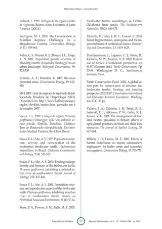 Clóvis Souza Bujes - Laura Verrastro




Richard, E. 1999. Tortugas de las regiones áridas                   Freshwater turtles assemblages in Central
de Argentina. Buenos Aires: Literature of Latin                     Oklahoma farm ponds. The Southwestern
America (LOLA).                                                     Naturalist, 50 (2): 166-171.

Rodrigues, M. T. 2005. The Conservation of                          Tabarelli, M.; Silva, J. M. C.; Gascon, C. 2004.
Brazilian Reptiles: Challenges for a                                Forest fragmentation, synergisms and the im-
Megadiverse Country. Conservation Biology,                          poverishment of neotropical forests. Biodiver-
19 (3): 659-664.                                                    sity and Conservation, 13: 1419-1425.

Rubin, C. S.; Warner, R. E.; Bouzat, J. L.; Paige,                  Thorbjarnarson, J.; Lagueux, C. J.; Bolze, D.;
K. N. 2001. Population genetic structure of                         Klemens, M. W.; Meylan, A. B. 2000. Human
Blanding’s turtle (Emydoidea blandinggii) in an                     use of turtles: a worldwide perspective. In:
urban landscape. Biological Conservation, 99:                       M.W. Klemens (ed.). Turtle Conservation. Pp.
323-330.                                                            33-84. Washington D. C.: Smithsonian
                                                                    Institute Press.
Rylands, A. B.; Brandon, K. 2005. Brazilian
protected areas. Conservation Biology, 19: 612-                     Turtle Conservation Fund. 2002. A global ac-
618.                                                                tion plan for conservation of tortoises and
                                                                    freshwater turtles. Strategy and funding
SBH. 2007. Lista de espécies de répteis do Brasil.                  prospectus 2002-2007. Conservation International
Sociedade Brasileira de Herpetologia (SBH).                         and Chelonian Research Foundation. Washing-
Disponível em: http://www2.sbherpetologia.                          ton, D.C. 30 pp.
org.br/checklist/repteis.htm, acessado em 8
de outubro 2007.                                                    Vickery, J .A.; Tallowin, J. R.; Feber, R. E.;
                                                                    Asteraki, E. J.; Atkinson, P. W.; Fuller, R. J.;
Souza, F. L. 1999. Ecologia do cágado Phrynops                      Brown, V. K. 2001. The management of low-
geoffroanus (Schweigger, 1812) em ambiente ur-                      land neutral grassland in Britain: effects of
bano poluído (Reptilia, Testudines, Chelidae).                      agricultural practices on birds and their food
Tese de Doutorado não-publicada. Universi-                          resources. The Journal of Applied Ecology, 38:
dade Estadual Paulista, Rio Claro, Brasil.                          647-664.

Souza, F. L.; Abe, A. S. 1997. Population struc-                    Willson, J. D.; Dorcas, M. E. 2003. Effects of
ture, activity, and conservation of the                             habitat disturbance on stream salamanders:
neotropical freshwater turtle, Hydromedusa                          implications for buffer zones and watershed
maximiliani, in Brazil. Chelonian Conservation                      management. Conservation Biology, 17: 763-771.
and Biology, 2 (4): 521-525.

Souza, F. L.; Abe, A. S. 2000. Feeding ecology,
density and biomass of the freshwater turtle,
Phrynops geoffroanus, inhabiting a polluted ur-
ban river in south-eastern Brazil. Journal of
Zoology, 252: 437-446.

Souza, F. L.; Abe, A. S. 2001. Population struc-
ture and reproductive aspects of the freshwater
turtle, Phrynops geoffroanus, inhabiting an urban
river in Southeastern Brazil. Studies on
Neotropical Fauna and Environment, 36 (1): 57-62.

Stone, P. A., Powers, S. M.; Babb, M. E. 2005.



                             Artigos Técnico-Científicos    60        Natureza & Conservação - vol. 6 - nº2 - Outubro 2008 - pp. 47-60
 