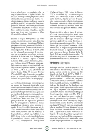 Clóvis Souza Bujes - Laura Verrastro




te vem sofrendo com a ocupação irregular e a                         (Garber & Burger, 1995; Lindsay & Dorcas,
degradação ambiental. A região do Delta do                           2001) e mortalidade (e.g., através de atropela-
rio Jacuí passou por alterações profundas nos                        mento por automóveis, Gibbs & Shriver,
últimos 50 anos decorrentes do declínio eco-                         2002). Contudo, algumas espécies de quelô-
nômico da pesca, da navegação e da pequena                           nios podem ser muito resilientes às atividades
produção agrícola e leiteira. Além disso, o de-                      humanas e continuar a existir em ambientes
pósito de resíduos e efluentes provenientes                          altamente modificados, enquanto outros ani-
das indústrias de curtume do Vale do rio dos                         mais silvestres desaparecem (Mitchell, 1988).
Sinos contribuem para a poluição de grande
parte das águas que circundam as ilhas                               Dados descritivos sobre o status de popula-
(Branco-Filho & Basso, 2005).                                        ções e de comunidades podem servir como
                                                                     uma linha de partida para futuras investiga-
Situado na Região Metropolitana de Porto                             ções dos efeitos da urbanização sobre os or-
Alegre, no encontro dos rios Jacuí, Gravataí,                        ganismos, podendo-se, assim, direcionar es-
Caí e Sinos, o parque é formado por 30 ilhas e                       forços de conservação das espécies e dos am-
porções continentais com matas, banhados e                           bientes que elas ocupam (Conner et al., 2005).
campos inundados. É uma das áreas úmidas                             Diante disso, as propostas do presente estudo
mais importantes do Estado do Rio Grande                             foram: (1) conhecer as espécies de tartarugas
do Sul integrando um mosaico de ecossiste-                           que ocorrem no Parque Estadual Delta do
mas que representam um ecótono ou transi-                            Jacuí; (2) descrever os hábitats ocupados e (3)
ção entre as áreas mais altas da Depressão                           identificar as potenciais ameaças em um am-
Central e o Sistema Lagunar Costeiro                                 biente fortemente alterado pelo homem.
(Oliveira, 2002). A ocupação humana, inicia-
da a partir do século XVIII, gerou uma popu-                         MATERIAL E MÉTODOS
lação que convive com a rica diversidade bio-
lógica da área: aproximadamente 78 espécies                          O Parque Estadual Delta do Jacuí (PEDJ) é
de peixes (Koch at al. 2002), 24 espécies de                         uma unidade de conservação localizada na
anuros (Melo, 2002), 210 espécies de aves                            porção centro-oriental no estado do Rio
(Accordi, 2002), além de espécies ameaçadas,                         Grande do Sul, Brasil (29º53’ e 30º03’ S e
como o jacaré-de-papo-amarelo (Caiman                                51º28’ e 51º13’ W). O PEDJ conta com uma su-
latirostris) e o gato-do-mato (Oncifelis geoffroyi).                 perfície superior a 21 mil hectares, compreen-
                                                                     dendo terras emersas continentais e 30 ilhas
As populações de tartarugas em muitas partes                         (Oliveira, 2002). Conforme Maluf (2000), o es-
do mundo são fortemente impactadas pelas                             tado do Rio Grande do Sul localiza-se em
atividades humanas, desenvolvimento e urba-                          uma região climaticamente intermediária en-
nização. Aproximadamente dois terços das es-                         tre a região Temperada (com temperatura mé-
pécies de tartarugas terrestres e de água doce                       dia de 13°C no mês mais frio) e a Subtropical
do mundo estão listadas como ameaçadas pe-                           (com temperatura média entre 15 e 20°C no
la IUCN e mais de um terço ainda não foi ava-                        mês mais frio). Segundo o autor, a região de
liada (Turtle Conservation Fund, 2002). A ex-                        estudo apresenta um tipo climático ST UMv
ploração humana das espécies de quelônios                            (Subtropical com verões úmidos), cuja tempe-
tem por conseqüência o declínio de muitas                            ratura média anual é de 19°C, temperatura
populações, o extermínio local e mesmo a ex-                         média de 14°C no mês mais frio, precipitação
tinção de espécies (Thorbjarnarson et al.,                           pluvial anual de 1309 mm, deficiência hídrica
2000). Inúmeros trabalhos citam a ação do ho-                        anual de 50 mm e excesso hídrico anual 210
mem como principal fator na destruição e                             mm. O regime hídrico alterna períodos de es-
fragmentação de hábitats (e.g., Gibbons et al.,                      tiagem e de cheia, obrigando a vegetação a se
2000). Como efeitos negativos estão incluídas                        adaptar a essa condição. Daí a presença mar-
fragmentação da estrutura genética (Rubin et                         cante dos banhados, aqui conceituados como
al., 2001), conseqüências demográficas                               corpos d’água permanentes ou temporários,



                              Artigos Técnico-Científicos    48        Natureza & Conservação - vol. 6 - nº2 - Outubro 2008 - pp. 47-60
 