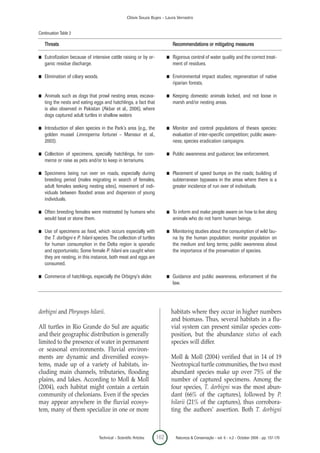 Clóvis Souza Bujes - Laura Verrastro


Continuation Table 2

    Threats                                                                     Recommendations or mitigating measures

I   Eutrofization because of intensive cattle raising or by or-             I   Rigorous control of water quality and the correct treat-
    ganic residue discharge.                                                    ment of residues.

I   Elimination of ciliary woods.                                           I   Environmental impact studies; regeneration of native
                                                                                riparian forests.

I   Animals such as dogs that prowl nesting areas, excava-                  I   Keeping domestic animals locked, and not loose in
    ting the nests and eating eggs and hatchlings, a fact that                  marsh and/or nesting areas.
    is also observed in Pakistan (Akbar et al., 2006), where
    dogs captured adult turtles in shallow waters

I   Introduction of alien species in the Park’s area (e.g., the             I   Monitor and control populations of theses species:
    golden mussel Limnoperna fortunei – Manssur et al.,                         evaluation of inter-specific competition; public aware-
    2003).                                                                      ness; species eradication campaigns.

I   Collection of specimens, specially hatchlings, for com-                 I   Public awareness and guidance; law enforcement.
    merce or raise as pets and/or to keep in terrariums.

I   Specimens being run over on roads, especially during                    I   Placement of speed bumps on the roads; building of
    breeding period (males migrating in search of females,                      subterranean bypasses in the areas where there is a
    adult females seeking nesting sites), movement of indi-                     greater incidence of run over of individuals.
    viduals between flooded areas and dispersion of young
    individuals.

I   Often breeding females were mistreated by humans who                    I   To inform and make people aware on how to live along
    would beat or stone them.                                                   animals who do not harm human beings.

I   Use of specimens as food, which occurs especially with                  I   Monitoring studies about the consumption of wild fau-
    the T. dorbigni e P. hilarii species. The collection of turtles             na by the human population; monitor population on
    for human consumption in the Delta region is sporadic                       the medium and long terms; public awareness about
    and opportunistic. Some female P. hilarii are caught when                   the importance of the preservation of species.
    they are nesting, in this instance, both meat and eggs are
    consumed.

I   Commerce of hatchlings, especially the Orbigny’s slider.                I   Guidance and public awareness, enforcement of the
                                                                                law.




dorbigni and Phrynops hilarii.                                                  habitats where they occur in higher numbers
                                                                                and biomass. Thus, several habitats in a flu-
All turtles in Rio Grande do Sul are aquatic                                    vial system can present similar species com-
and their geographic distribution is generally                                  position, but the abundance status of each
limited to the presence of water in permanent                                   species will differ.
or seasonal environments. Fluvial environ-
ments are dynamic and diversified ecosys-                                       Moll & Moll (2004) verified that in 14 of 19
tems, made up of a variety of habitats, in-                                     Neotropical turtle communities, the two most
cluding main channels, tributaries, flooding                                    abundant species make up over 75% of the
plains, and lakes. According to Moll & Moll                                     number of captured specimens. Among the
(2004), each habitat might contain a certain                                    four species, T. dorbigni was the most abun-
community of chelonians. Even if the species                                    dant (66% of the captures), followed by P.
may appear anywhere in the fluvial ecosys-                                      hilarii (21% of the captures), thus corrobora-
tem, many of them specialize in one or more                                     ting the authors’ assertion. Both T. dorbigni



                                    Technical – Scientific Articles   162        Natureza & Conservação - vol. 6 - n.2 - October 2008 - pp. 157-170
 