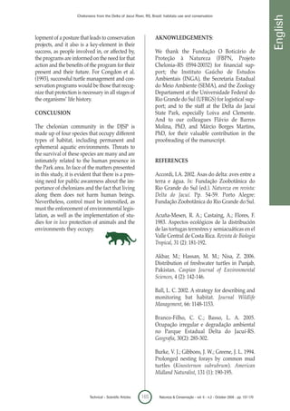 Chelonians from the Delta of Jacuí River, RS, Brazil: habitats use and conservation




                                                                                                                                            English
lopment of a posture that leads to conservation                     AKNOWLEDGEMENTS:
projects, and it also is a key-element in their
success, as people involved in, or affected by,                     We thank the Fundação O Boticário de
the programs are informed on the need for that                      Proteção à Natureza (FBPN, Projeto
action and the benefits of the program for their                    Chelonia–RS 0594-20032) for financial sup-
present and their future. For Congdon et al.                        port; the Instituto Gaúcho de Estudos
(1993), successful turtle management and con-                       Ambientais (INGA), the Secretaria Estadual
servation programs would be those that recog-                       do Meio Ambiente (SEMA), and the Zoology
nize that protection is necessary in all stages of                  Departament at the Universidade Federal do
the organisms’ life history.                                        Rio Grande do Sul (UFRGS) for logistical sup-
                                                                    port; and to the staff at the Delta do Jacuí
CONCLUSION                                                          State Park, especially Loiva and Clemente.
                                                                    And to our colleagues Flávio de Barros
The chelonian community in the DJSP is                              Molina, PhD, and Márcio Borges Martins,
made up of four species that occupy different                       PhD, for their valuable contribution in the
types of habitat, including permanent and                           proofreading of the manuscript.
ephemeral aquatic environments. Threats to
the survival of these species are many and are
intimately related to the human presence in                         REFERENCES
the Park area. In face of the matters presented
in this study, it is evident that there is a pres-                  Accordi, I.A. 2002. Asas do delta: aves entre a
sing need for public awareness about the im-                        terra e água. In: Fundação Zoobotânica do
portance of chelonians and the fact that living                     Rio Grande do Sul (ed.). Natureza em revista:
along them does not harm human beings.                              Delta do Jacuí. Pp. 54-59. Porto Alegre:
Nevertheless, control must be intensified, as                       Fundação Zoobotânica do Rio Grande do Sul.
must the enforcement of environmental legis-
lation, as well as the implementation of stu-                       Acuña-Mesen, R. A.; Castaing, A.; Flores, F.
dies for in loco protection of animals and the                      1983. Aspectos ecológicos de la distribución
environments they occupy.                                           de las tortugas terrestres y semiacuáticas en el
                                                                    Valle Central de Costa Rica. Revista de Biologia
                                                                    Tropical, 31 (2): 181-192.

                                                                    Akbar, M.; Hassan, M. M.; Nisa, Z. 2006.
                                                                    Distribution of freshwater turtles in Punjab,
                                                                    Pakistan. Caspian Journal of Environmental
                                                                    Sciences, 4 (2): 142-146.

                                                                    Ball, L. C. 2002. A strategy for describing and
                                                                    monitoring bat habitat. Journal Wildlife
                                                                    Management, 66: 1148-1153.

                                                                    Branco-Filho, C. C.; Basso, L. A. 2005.
                                                                    Ocupação irregular e degradação ambiental
                                                                    no Parque Estadual Delta do Jacuí-RS.
                                                                    Geografia, 30(2): 285-302.

                                                                    Burke, V. J.; Gibbons, J. W.; Greene, J. L. 1994.
                                                                    Prolonged nesting forays by common mud
                                                                    turtles (Kinosternon subrubrum). American
                                                                    Midland Naturalist, 131 (1): 190-195.



                            Technical – Scientific Articles   165      Natureza & Conservação - vol. 6 - n.2 - October 2008 - pp. 157-170
 