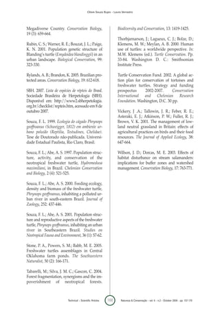 Clóvis Souza Bujes - Laura Verrastro




Megadiverse Country. Conservation Biology,                            Biodiversity and Conservation, 13: 1419-1425.
19 (3): 659-664.
                                                                      Thorbjarnarson, J.; Lagueux, C. J.; Bolze, D.;
Rubin, C. S.; Warner, R. E.; Bouzat, J. L.; Paige,                    Klemens, M. W.; Meylan, A. B. 2000. Human
K. N. 2001. Population genetic structure of                           use of turtles: a worldwide perspective. In:
Blanding’s turtle (Emydoidea blandinggii) in an                       M.W. Klemens (ed.). Turtle Conservation. Pp.
urban landscape. Biological Conservation, 99:                         33-84. Washington D. C.: Smithsonian
323-330.                                                              Institute Press.

Rylands, A. B.; Brandon, K. 2005. Brazilian pro-                      Turtle Conservation Fund. 2002. A global ac-
tected areas. Conservation Biology, 19: 612-618.                      tion plan for conservation of tortoises and
                                                                      freshwater turtles. Strategy and funding
SBH. 2007. Lista de espécies de répteis do Brasil.                    prospectus      2002-2007.      Conservation
Sociedade Brasileira de Herpetologia (SBH).                           International and Chelonian Research
Disponível em: http://www2.sbherpetologia.                            Foundation. Washington, D.C. 30 pp.
org.br/checklist/repteis.htm, acessado em 8 de
outubro 2007.                                                         Vickery, J .A.; Tallowin, J. R.; Feber, R. E.;
                                                                      Asteraki, E. J.; Atkinson, P. W.; Fuller, R. J.;
Souza, F. L. 1999. Ecologia do cágado Phrynops                        Brown, V. K. 2001. The management of low-
geoffroanus (Schweigger, 1812) em ambiente ur-                        land neutral grassland in Britain: effects of
bano poluído (Reptilia, Testudines, Chelidae).                        agricultural practices on birds and their food
Tese de Doutorado não-publicada. Universi-                            resources. The Journal of Applied Ecology, 38:
dade Estadual Paulista, Rio Claro, Brasil.                            647-664.

Souza, F. L.; Abe, A. S. 1997. Population struc-                      Willson, J. D.; Dorcas, M. E. 2003. Effects of
ture, activity, and conservation of the                               habitat disturbance on stream salamanders:
neotropical freshwater turtle, Hydromedusa                            implications for buffer zones and watershed
maximiliani, in Brazil. Chelonian Conservation                        management. Conservation Biology, 17: 763-771.
and Biology, 2 (4): 521-525.

Souza, F. L.; Abe, A. S. 2000. Feeding ecology,
density and biomass of the freshwater turtle,
Phrynops geoffroanus, inhabiting a polluted ur-
ban river in south-eastern Brazil. Journal of
Zoology, 252: 437-446.

Souza, F. L.; Abe, A. S. 2001. Population struc-
ture and reproductive aspects of the freshwater
turtle, Phrynops geoffroanus, inhabiting an urban
river in Southeastern Brazil. Studies on
Neotropical Fauna and Environment, 36 (1): 57-62.

Stone, P. A., Powers, S. M.; Babb, M. E. 2005.
Freshwater turtles assemblages in Central
Oklahoma farm ponds. The Southwestern
Naturalist, 50 (2): 166-171.

Tabarelli, M.; Silva, J. M. C.; Gascon, C. 2004.
Forest fragmentation, synergisms and the im-
poverishment of neotropical forests.



                           Technical – Scientific Articles   168        Natureza & Conservação - vol. 6 - n.2 - October 2008 - pp. 157-170
 
