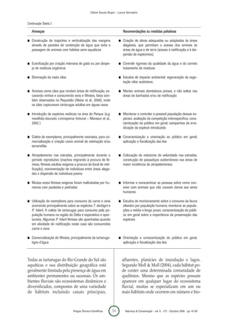 Clóvis Souza Bujes - Laura Verrastro


Continuação Tabela 2

    Ameaças                                                               Recomendações ou medidas paliativas

I   Construção de trapiches e verticalização das margens              I   Criação de obras adequadas ou adaptadas às áreas
    através de paredes de contenção de água que evita a                   alagáveis, que permitam o acesso dos animais às
    passagem de animais com hábitos semi-aquáticos                        áreas de água e de terra (acesso à nidificação e à dis-
                                                                          persão de espécimes).

I   Eutrofização por criação intensiva de gado ou por despe-          I   Controle rigoroso da qualidade da água e do correto
    jo de resíduos orgânicos                                              tratamento de resíduos

I   Eliminação da mata ciliar                                         I   Estudos de impacto ambiental; regeneração da vege-
                                                                          tação ciliar autóctone.

I   Animais como cães que rondam áreas de nidificação, es-            I   Manter animais domésticos presos, e não soltos nas
    cavando ninhos e consumindo ovos e filhotes, fatos tam-               áreas de banhados e/ou de nidificação
    bém observados no Paquistão (Akbar et al., 2006), onde
    os cães capturavam tartarugas adultas em águas rasas

I   Introdução de espécies exóticas na área do Parque (e.g.           I   Monitorar e controlar a possível população dessas es-
    mexilhão-dourado Limnoperna fortunei – Manssur et al.,                pécies: avaliação da competição interespecífica; cons-
    2003 )                                                                cientização do público em geral; campanhas de erra-
                                                                          dicação da espécie introduzida

I   Coleta de exemplares, principalmente neonatos, para co-           I   Conscientização e orientação ao público em geral;
    mercialização e criação como animal de estimação e/ou                 aplicação e fiscalização das leis
    terrariofilia

I   Atropelamento nas estradas, principalmente durante o              I   Colocação de redutores de velocidade nas estradas;
    período reprodutivo (machos migrando à procura de fê-                 construção de passadiços subterrâneos nas áreas de
    meas, fêmeas adultas ovígeras a procura de local de nidi-             maior incidência de atropelamentos
    ficação), movimentação de indivíduos entre áreas alaga-
    das e dispersão de indivíduos jovens

I   Muitas vezes fêmeas ovígeras foram maltratadas por hu-            I   Informar e conscientizar as pessoas sobre como con-
    manos com pauladas e pedradas                                         viver com animais que não causam danos aos seres
                                                                          humanos

I   Utilização de exemplares para consumo da carne e ovos             I   Estudos de monitoramento sobre o consumo da fauna
    ocorrendo principalmente sobre as espécies T. dorbigni e              silvestre por população humana; monitorar as popula-
    P. hilarii. A coleta de tartarugas para consumo pela po-              ções a médio e longo prazo; conscientização do públi-
    pulação humana na região do Delta é esporádico e opor-                co em geral sobre a importância da preservação das
    tunista. Algumas P. hilarii fêmeas são apanhadas quando               espécies
    em atividade de nidificação neste caso são consumidos
    carne e ovos

I   Comercialização de filhotes, principalmente da tartaruga-         I   Orientação e conscientização do público em geral,
    tigre-d’água                                                          aplicação e fiscalização das leis



Todas as tartarugas do Rio Grande do Sul são                              afluentes, planícies de inundação e lagos.
aquáticas e sua distribuição geográfica está                              Segundo Moll & Moll (2004), cada hábitat po-
geralmente limitada pela presença de água em                              de conter uma determinada comunidade de
ambientes permanentes ou sazonais. Os am-                                 quelônios. Mesmo que as espécies possam
bientes fluviais são ecossistemas dinâmicos e                             aparecer em qualquer lugar do ecossistema
diversificados, compostos de uma variedade                                fluvial, muitas se especializam em um ou
de hábitats incluindo canais principais,                                  mais hábitats onde ocorrem em número e bio-



                                  Artigos Técnico-Científicos    54        Natureza & Conservação - vol. 6 - nº2 - Outubro 2008 - pp. 47-60
 