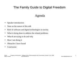 The Family Guide to Digital Freedom
Agenda
 Speaker introduction
 Note on the nature of this talk
 Role of software and digital technologies in society
 What is being done to address the related problems
 What I am trying to do and why
 How I am doing it
 Obstacles I have found
 Conclusion
Quito, Congreso Internacional “Software Libre y Democratización del Conocimiento October 21-24, 2008 1
Marco Fioretti ttp://mfioretti.net marco@digifreedom.net
 