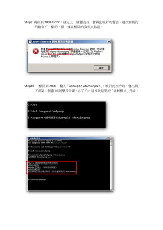 Step9 再回到 2008 R2 DC，確定上一個警告後，會再出現新的警告。這次要執行
    的指令不一樣的，但一樣在相同的資料夾路徑。




Step10 一樣回到 2003，輸入「adprep32 /domainprep」，執行此指令時，會出現
    下面第二個畫面(跟學長借圖，忘了拍)，這裡就是要把「純粹模式」升級。
 