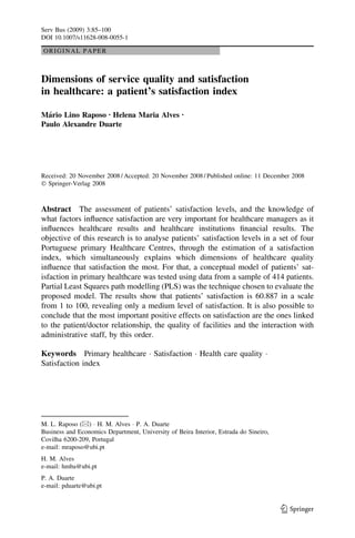 ORIGINAL PAPER
Dimensions of service quality and satisfaction
in healthcare: a patient’s satisfaction index
Ma´rio Lino Raposo Æ Helena Maria Alves Æ
Paulo Alexandre Duarte
Received: 20 November 2008 / Accepted: 20 November 2008 / Published online: 11 December 2008
Ó Springer-Verlag 2008
Abstract The assessment of patients’ satisfaction levels, and the knowledge of
what factors inﬂuence satisfaction are very important for healthcare managers as it
inﬂuences healthcare results and healthcare institutions ﬁnancial results. The
objective of this research is to analyse patients’ satisfaction levels in a set of four
Portuguese primary Healthcare Centres, through the estimation of a satisfaction
index, which simultaneously explains which dimensions of healthcare quality
inﬂuence that satisfaction the most. For that, a conceptual model of patients’ sat-
isfaction in primary healthcare was tested using data from a sample of 414 patients.
Partial Least Squares path modelling (PLS) was the technique chosen to evaluate the
proposed model. The results show that patients’ satisfaction is 60.887 in a scale
from 1 to 100, revealing only a medium level of satisfaction. It is also possible to
conclude that the most important positive effects on satisfaction are the ones linked
to the patient/doctor relationship, the quality of facilities and the interaction with
administrative staff, by this order.
Keywords Primary healthcare Á Satisfaction Á Health care quality Á
Satisfaction index
M. L. Raposo (&) Á H. M. Alves Á P. A. Duarte
Business and Economics Department, University of Beira Interior, Estrada do Sineiro,
Covilha 6200-209, Portugal
e-mail: mraposo@ubi.pt
H. M. Alves
e-mail: hmba@ubi.pt
P. A. Duarte
e-mail: pduarte@ubi.pt
123
Serv Bus (2009) 3:85–100
DOI 10.1007/s11628-008-0055-1
 