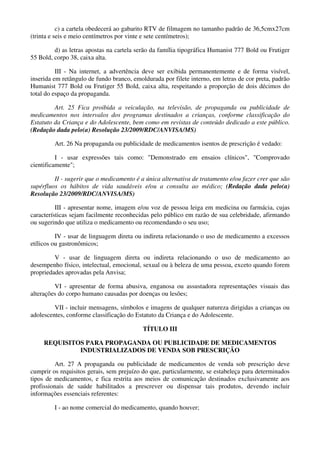 c) a cartela obedecerá ao gabarito RTV de filmagem no tamanho padrão de 36,5cmx27cm
(trinta e seis e meio centímetros por vinte e sete centímetros);
d) as letras apostas na cartela serão da família tipográfica Humanist 777 Bold ou Frutiger
55 Bold, corpo 38, caixa alta.
III - Na internet, a advertência deve ser exibida permanentemente e de forma visível,
inserida em retângulo de fundo branco, emoldurada por filete interno, em letras de cor preta, padrão
Humanist 777 Bold ou Frutiger 55 Bold, caixa alta, respeitando a proporção de dois décimos do
total do espaço da propaganda.
Art. 25 Fica proibida a veiculação, na televisão, de propaganda ou publicidade de
medicamentos nos intervalos dos programas destinados a crianças, conforme classificação do
Estatuto da Criança e do Adolescente, bem como em revistas de conteúdo dedicado a este público.
(Redação dada pelo(a) Resolução 23/2009/RDC/ANVISA/MS)
Art. 26 Na propaganda ou publicidade de medicamentos isentos de prescrição é vedado:
I - usar expressões tais como: "Demonstrado em ensaios clínicos", "Comprovado
cientificamente";
II - sugerir que o medicamento é a única alternativa de tratamento e/ou fazer crer que são
supérfluos os hábitos de vida saudáveis e/ou a consulta ao médico; (Redação dada pelo(a)
Resolução 23/2009/RDC/ANVISA/MS)
III - apresentar nome, imagem e/ou voz de pessoa leiga em medicina ou farmácia, cujas
características sejam facilmente reconhecidas pelo público em razão de sua celebridade, afirmando
ou sugerindo que utiliza o medicamento ou recomendando o seu uso;
IV - usar de linguagem direta ou indireta relacionando o uso de medicamento a excessos
etílicos ou gastronômicos;
V - usar de linguagem direta ou indireta relacionando o uso de medicamento ao
desempenho físico, intelectual, emocional, sexual ou à beleza de uma pessoa, exceto quando forem
propriedades aprovadas pela Anvisa;
VI - apresentar de forma abusiva, enganosa ou assustadora representações visuais das
alterações do corpo humano causadas por doenças ou lesões;
VII - incluir mensagens, símbolos e imagens de qualquer natureza dirigidas a crianças ou
adolescentes, conforme classificação do Estatuto da Criança e do Adolescente.
TÍTULO III
REQUISITOS PARA PROPAGANDA OU PUBLICIDADE DE MEDICAMENTOS
INDUSTRIALIZADOS DE VENDA SOB PRESCRIÇÃO
Art. 27 A propaganda ou publicidade de medicamentos de venda sob prescrição deve
cumprir os requisitos gerais, sem prejuízo do que, particularmente, se estabeleça para determinados
tipos de medicamentos, e fica restrita aos meios de comunicação destinados exclusivamente aos
profissionais de saúde habilitados a prescrever ou dispensar tais produtos, devendo incluir
informações essenciais referentes:
I - ao nome comercial do medicamento, quando houver;
 