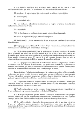 II - ao nome da substância ativa de acordo com a DCB e, na sua falta, a DCI ou
nomenclatura botânica, que deverá ter, no mínimo, 50% do tamanho do nome comercial;
III - ao número de registro na Anvisa, contemplando no mínimo os nove dígitos;
IV - às indicações;
V - às contra-indicações;
VI - aos cuidados e advertências (contemplando as reações adversas e interações com
medicamentos, alimentos e álcool);
VII - à posologia;
VIII - à classificação do medicamento em relação à prescrição e dispensação;
IX - à data de impressão das peças publicitárias impressas.
§1º As informações exigidas por este artigo devem se apresentar com fonte de, no mínimo,
dois milímetros.
§2º Na propaganda ou publicidade de vacinas, deverá constar, ainda, a informação sobre o
número de doses necessárias para uma completa imunização.
Art. 28 Na propaganda ou publicidade de medicamentos de venda sob prescrição, quando
forem destacados os benefícios do medicamento no texto da peça publicitária, devem ser
destacadas, pelo menos, uma contra-indicação e uma interação medicamentosa mais freqüente,
dentre aquelas exigidas no artigo 27, incisos, V e VI, causando impacto visual ao leitor e
obedecendo à proporcionalidade de 20% do tamanho da maior fonte utilizada.
Art. 29 A propaganda ou publicidade de medicamentos de venda sob prescrição veiculada
na internet deve ser acessível, exclusivamente, aos profissionais habilitados a prescrever ou
dispensar medicamentos, por meio de sistema de cadastramento eletrônico, devendo ser apresentado
um termo de responsabilidade informando sobre a restrição legal do acesso.
Parágrafo único. As bulas dos medicamentos de venda sob prescrição médica veiculadas
na internet, sem acesso restrito, devem ser atualizadas, reproduzir fielmente as aprovadas pela
Anvisa e não podem apresentar designações, símbolos, figuras, desenhos, imagens, slogans e
quaisquer argumentos de cunho publicitário em relação aos medicamentos.
Art. 30 Quaisquer afirmações, citações, tabelas ou ilustrações relacionadas a informações
científicas devem ser extraídas de estudos clínicos, veiculados em publicações científicas,
preferencialmente com níveis de evidência I ou II.
§1º As afirmações, citações, tabelas ou outras ilustrações a que se refere o caput do artigo
devem ser fielmente reproduzidas e especificar a referência bibliográfica.
§ 2º A criação de gráficos, quadros, tabelas e ilustrações de mecanismos de ação para
transmitir informações, que não estejam assim representadas nos estudos científicos, deve expressar
com rigor a veracidade das informações e especificar a referência bibliográfica completa.
§3º Os gráficos, tabelas e ilustrações de mecanismos de ação de que trata este artigo
devem ser verdadeiros, exatos, completos, não tendenciosos, bem como não podem ser
apresentados de forma que possibilitem erro ou confusão quanto às características do medicamento
através do impacto visual.
 