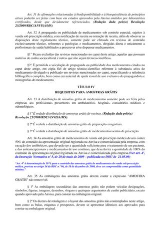 Art. 31 As afirmações relacionadas à biodisponibilidade e à bioequivalência de princípios
ativos poderão ser feitas com base em estudos aprovados pela Anvisa emitidos por laboratórios
certificados, desde que devidamente referenciados. (Redação dada pelo(a) Resolução
23/2009/RDC/ANVISA/MS)
Art. 32 A propaganda ou publicidade de medicamentos sob controle especial, sujeitos à
venda sob prescrição médica, com notificação de receita ou retenção de receita, além de observar as
disposições deste regulamento técnico, somente pode ser efetuada em revistas de conteúdo
exclusivamente técnico, referentes a patologias e medicamentos, dirigidas direta e unicamente a
profissionais de saúde habilitados a prescrever e/ou dispensar medicamentos.
§1° Ficam excluídas das revistas mencionadas no caput deste artigo, aquelas que possuam
matérias de cunho sociocultural e outras que não sejam técnico-científicas.
§2° É permitida a veiculação de propaganda ou publicidade dos medicamentos citados no
caput deste artigo, em cópia fiel de artigo técnico-científico referente à substância ativa do
medicamento divulgado e publicado em revistas mencionadas no caput, especificando a referência
bibliográfica completa, bem como em material de ajuda visual de uso exclusivo do propagandista e
monografias do medicamento.
TÍTULO IV
REQUISITOS PARA AMOSTRAS GRÁTIS
Art. 33 A distribuição de amostras grátis de medicamentos somente pode ser feita pelas
empresas aos profissionais prescritores em ambulatórios, hospitais, consultórios médicos e
odontológicos.
§ 1º É vedado distribuição de amostras grátis de vacinas. (Redação dada pelo(a)
Resolução 23/2009/RDC/ANVISA/MS)
§ 2º É vedada a distribuição de amostras grátis de preparações magistrais.
§ 3º É vedada a distribuição de amostras grátis de medicamentos isentos de prescrição.
Art. 34 As amostras grátis de medicamentos de venda sob prescrição médica devem conter
50% do conteúdo da apresentação original registrada na Anvisa e comercializada pela empresa, com
exceção dos antibióticos, que deverão ter a quantidade suficiente para o tratamento de um paciente,
e dos anticoncepcionais e medicamentos de uso contínuo, que deverão ter a quantidade de 100% do
conteúdo da apresentação original registrada na Anvisa e comercializada pela empresa.(Ver art. 4º,
da Instrução Normativa nº 5, de 20 de maio de 2009 – publicada no DOU de 21.05.09)
“Art. 4º A determinação de 50 % para o conteúdo das amostras grátis de medicamentos de venda sob prescrição
médica, prevista no artigo 34 da RDC n.º 96, de 18 de dezembro de 2008, deve ser compreendida como quantidade
mínima.”
Art. 35 As embalagens das amostras grátis devem conter a expressão ''AMOSTRA
GRÁTIS'' não removível.
§ 1º As embalagens secundárias das amostras grátis não podem veicular designações,
símbolos, figuras, imagens, desenhos, slogans e quaisquer argumentos de cunho publicitário, exceto
quando aprovado pela Anvisa, para constar na embalagem original.
§ 2º Os dizeres de rotulagem e o layout das amostras grátis não contemplados neste artigo,
bem como as bulas, etiquetas e prospectos, devem se apresentar idênticos aos aprovados para
constar na embalagem original.
 
