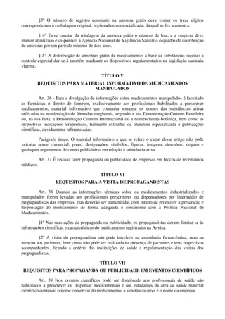 §3º O número de registro constante na amostra grátis deve conter os treze dígitos
correspondentes à embalagem original, registrada e comercializada, da qual se fez a amostra.
§ 4° Deve constar da rotulagem da amostra grátis o número de lote, e a empresa deve
manter atualizado e disponível à Agência Nacional de Vigilância Sanitária o quadro de distribuição
de amostras por um período mínimo de dois anos.
§ 5° A distribuição de amostras grátis de medicamentos à base de substâncias sujeitas a
controle especial dar-se-á também mediante os dispositivos regulamentados na legislação sanitária
vigente.
TÍTULO V
REQUISITOS PARA MATERIAL INFORMATIVO DE MEDICAMENTOS
MANIPULADOS
Art. 36 - Para a divulgação de informações sobre medicamentos manipulados é facultado
às farmácias o direito de fornecer, exclusivamente aos profissionais habilitados a prescrever
medicamentos, material informativo que contenha somente os nomes das substâncias ativas
utilizadas na manipulação de fórmulas magistrais, segundo a sua Denominação Comum Brasileira
ou, na sua falta, a Denominação Comum Internacional ou a nomenclatura botânica, bem como as
respectivas indicações terapêuticas, fielmente extraídas de literatura especializada e publicações
científicas, devidamente referenciadas.
Parágrafo único. O material informativo a que se refere o caput desse artigo não pode
veicular nome comercial, preço, designações, símbolos, figuras, imagens, desenhos, slogans e
quaisquer argumentos de cunho publicitário em relação à substância ativa.
Art. 37 É vedado fazer propaganda ou publicidade de empresas em blocos de receituários
médicos.
TÍTULO VI
REQUISITOS PARA A VISITA DE PROPAGANDISTAS
Art. 38 Quando as informações técnicas sobre os medicamentos industrializados e
manipulados forem levadas aos profissionais prescritores ou dispensadores por intermédio de
propagandistas das empresas, elas deverão ser transmitidas com intuito de promover a prescrição e
dispensação do medicamento de forma adequada e condizente com a Política Nacional de
Medicamentos.
§1º Nas suas ações de propaganda ou publicidade, os propagandistas devem limitar-se às
informações científicas e características do medicamento registradas na Anvisa.
§2º A visita do propagandista não pode interferir na assistência farmacêutica, nem na
atenção aos pacientes, bem como não pode ser realizada na presença de pacientes e seus respectivos
acompanhantes, ficando a critério das instituições de saúde a regulamentação das visitas dos
propagandistas.
TÍTULO VII
REQUISITOS PARA PROPAGANDA OU PUBLICIDADE EM EVENTOS CIENTÍFICOS
Art. 39 Nos eventos científicos pode ser distribuído aos profissionais de saúde não
habilitados a prescrever ou dispensar medicamentos e aos estudantes da área de saúde material
científico contendo o nome comercial do medicamento, a substância ativa e o nome da empresa.
 