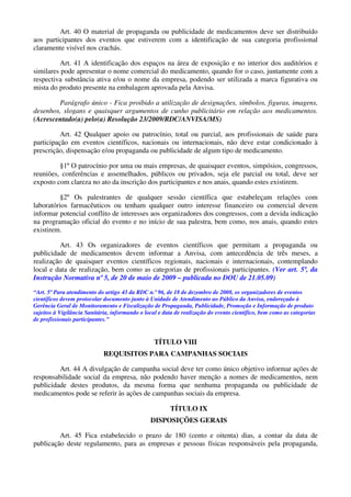 Art. 40 O material de propaganda ou publicidade de medicamentos deve ser distribuído
aos participantes dos eventos que estiverem com a identificação de sua categoria profissional
claramente visível nos crachás.
Art. 41 A identificação dos espaços na área de exposição e no interior dos auditórios e
similares pode apresentar o nome comercial do medicamento, quando for o caso, juntamente com a
respectiva substância ativa e/ou o nome da empresa, podendo ser utilizada a marca figurativa ou
mista do produto presente na embalagem aprovada pela Anvisa.
Parágrafo único - Fica proibido a utilização de designações, símbolos, figuras, imagens,
desenhos, slogans e quaisquer argumentos de cunho publicitário em relação aos medicamentos.
(Acrescentado(a) pelo(a) Resolução 23/2009/RDC/ANVISA/MS)
Art. 42 Qualquer apoio ou patrocínio, total ou parcial, aos profissionais de saúde para
participação em eventos científicos, nacionais ou internacionais, não deve estar condicionado à
prescrição, dispensação e/ou propaganda ou publicidade de algum tipo de medicamento.
§1º O patrocínio por uma ou mais empresas, de quaisquer eventos, simpósios, congressos,
reuniões, conferências e assemelhados, públicos ou privados, seja ele parcial ou total, deve ser
exposto com clareza no ato da inscrição dos participantes e nos anais, quando estes existirem.
§2º Os palestrantes de qualquer sessão científica que estabeleçam relações com
laboratórios farmacêuticos ou tenham qualquer outro interesse financeiro ou comercial devem
informar potencial conflito de interesses aos organizadores dos congressos, com a devida indicação
na programação oficial do evento e no início de sua palestra, bem como, nos anais, quando estes
existirem.
Art. 43 Os organizadores de eventos científicos que permitam a propaganda ou
publicidade de medicamentos devem informar a Anvisa, com antecedência de três meses, a
realização de quaisquer eventos científicos regionais, nacionais e internacionais, contemplando
local e data de realização, bem como as categorias de profissionais participantes. (Ver art. 5º, da
Instrução Normativa nº 5, de 20 de maio de 2009 – publicada no DOU de 21.05.09)
“Art. 5º Para atendimento do artigo 43 da RDC n.º 96, de 18 de dezembro de 2008, os organizadores de eventos
científicos devem protocolar documento junto à Unidade de Atendimento ao Público da Anvisa, endereçado à
Gerência Geral de Monitoramento e Fiscalização de Propaganda, Publicidade, Promoção e Informação de produto
sujeitos à Vigilância Sanitária, informando o local e data de realização do evento científico, bem como as categorias
de profissionais participantes.”
TÍTULO VIII
REQUISITOS PARA CAMPANHAS SOCIAIS
Art. 44 A divulgação de campanha social deve ter como único objetivo informar ações de
responsabilidade social da empresa, não podendo haver menção a nomes de medicamentos, nem
publicidade destes produtos, da mesma forma que nenhuma propaganda ou publicidade de
medicamentos pode se referir às ações de campanhas sociais da empresa.
TÍTULO IX
DISPOSIÇÕES GERAIS
Art. 45 Fica estabelecido o prazo de 180 (cento e oitenta) dias, a contar da data de
publicação deste regulamento, para as empresas e pessoas físicas responsáveis pela propaganda,
 