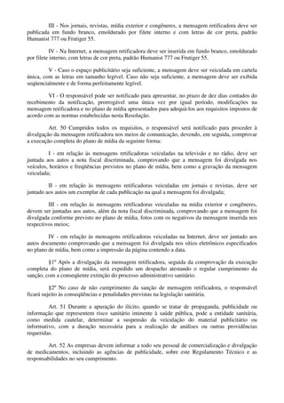 III - Nos jornais, revistas, mídia exterior e congêneres, a mensagem retificadora deve ser
publicada em fundo branco, emoldurado por filete interno e com letras de cor preta, padrão
Humanist 777 ou Frutiger 55.
IV - Na Internet, a mensagem retificadora deve ser inserida em fundo branco, emoldurado
por filete interno, com letras de cor preta, padrão Humanist 777 ou Frutiger 55.
V - Caso o espaço publicitário seja suficiente, a mensagem deve ser veiculada em cartela
única, com as letras em tamanho legível. Caso não seja suficiente, a mensagem deve ser exibida
seqüencialmente e de forma perfeitamente legível.
VI - O responsável pode ser notificado para apresentar, no prazo de dez dias contados do
recebimento da notificação, prorrogável uma única vez por igual período, modificações na
mensagem retificadora e no plano de mídia apresentados para adequá-los aos requisitos impostos de
acordo com as normas estabelecidas nesta Resolução.
Art. 50 Cumpridos todos os requisitos, o responsável será notificado para proceder à
divulgação da mensagem retificadora nos meios de comunicação, devendo, em seguida, comprovar
a execução completa do plano de mídia da seguinte forma:
I - em relação às mensagens retificadoras veiculadas na televisão e no rádio, deve ser
juntada aos autos a nota fiscal discriminada, comprovando que a mensagem foi divulgada nos
veículos, horários e freqüências previstos no plano de mídia, bem como a gravação da mensagem
veiculada;
II - em relação às mensagens retificadoras veiculadas em jornais e revistas, deve ser
juntado aos autos um exemplar de cada publicação na qual a mensagem foi divulgada;
III - em relação às mensagens retificadoras veiculadas na mídia exterior e congêneres,
devem ser juntadas aos autos, além da nota fiscal discriminada, comprovando que a mensagem foi
divulgada conforme previsto no plano de mídia, fotos com os negativos da mensagem inserida nos
respectivos meios;
IV - em relação às mensagens retificadoras veiculadas na Internet, deve ser juntado aos
autos documento comprovando que a mensagem foi divulgada nos sítios eletrônicos especificados
no plano de mídia, bem como a impressão da página contendo a data.
§1º Após a divulgação da mensagem retificadora, seguida da comprovação da execução
completa do plano de mídia, será expedido um despacho atestando o regular cumprimento da
sanção, com a conseqüente extinção do processo administrativo sanitário.
§2º No caso de não cumprimento da sanção de mensagem retificadora, o responsável
ficará sujeito às conseqüências e penalidades previstas na legislação sanitária.
Art. 51 Durante a apuração do ilícito, quando se tratar de propaganda, publicidade ou
informação que representem risco sanitário iminente à saúde pública, pode a entidade sanitária,
como medida cautelar, determinar a suspensão da veiculação do material publicitário ou
informativo, com a duração necessária para a realização de análises ou outras providências
requeridas.
Art. 52 As empresas devem informar a todo seu pessoal de comercialização e divulgação
de medicamentos, incluindo as agências de publicidade, sobre este Regulamento Técnico e as
responsabilidades no seu cumprimento.
 