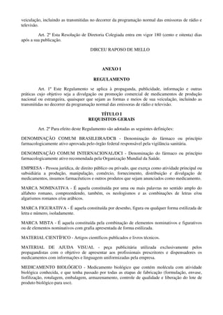 veiculação, incluindo as transmitidas no decorrer da programação normal das emissoras de rádio e
televisão.
Art. 2º Esta Resolução de Diretoria Colegiada entra em vigor 180 (cento e oitenta) dias
após a sua publicação.
DIRCEU RAPOSO DE MELLO
ANEXO I
REGULAMENTO
Art. 1º Este Regulamento se aplica à propaganda, publicidade, informação e outras
práticas cujo objetivo seja a divulgação ou promoção comercial de medicamentos de produção
nacional ou estrangeira, quaisquer que sejam as formas e meios de sua veiculação, incluindo as
transmitidas no decorrer da programação normal das emissoras de rádio e televisão.
TÍTULO I
REQUISITOS GERAIS
Art. 2º Para efeito deste Regulamento são adotadas as seguintes definições:
DENOMINAÇÃO COMUM BRASILEIRA/DCB - Denominação do fármaco ou princípio
farmacologicamente ativo aprovada pelo órgão federal responsável pela vigilância sanitária.
DENOMINAÇÃO COMUM INTERNACIONAL/DCI - Denominação do fármaco ou princípio
farmacologicamente ativo recomendada pela Organização Mundial da Saúde.
EMPRESA - Pessoa jurídica, de direito público ou privado, que exerça como atividade principal ou
subsidiária a produção, manipulação, comércio, fornecimento, distribuição e divulgação de
medicamentos, insumos farmacêuticos e outros produtos que sejam anunciados como medicamento.
MARCA NOMINATIVA - É aquela constituída por uma ou mais palavras no sentido amplo do
alfabeto romano, compreendendo, também, os neologismos e as combinações de letras e/ou
algarismos romanos e/ou arábicos.
MARCA FIGURATIVA - É aquela constituída por desenho, figura ou qualquer forma estilizada de
letra e número, isoladamente.
MARCA MISTA - É aquela constituída pela combinação de elementos nominativos e figurativos
ou de elementos nominativos com grafia apresentada de forma estilizada.
MATERIAL CIENTÍFICO - Artigos científicos publicados e livros técnicos.
MATERIAL DE AJUDA VISUAL - peça publicitária utilizada exclusivamente pelos
propagandistas com o objetivo de apresentar aos profissionais prescritores e dispensadores os
medicamentos com informações e linguagem uniformizadas pela empresa.
MEDICAMENTO BIOLÓGICO - Medicamento biológico que contém molécula com atividade
biológica conhecida, e que tenha passado por todas as etapas de fabricação (formulação, envase,
liofilização, rotulagem, embalagem, armazenamento, controle de qualidade e liberação do lote de
produto biológico para uso).
 