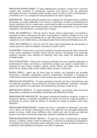 MENSAGEM RETIFICADORA - É aquela elaborada para esclarecer e corrigir erros e equívocos
causados pela veiculação de propagandas enganosas e/ou abusivas, e/ou que apresentem
informações incorretas e incompletas sendo, portanto, capazes de induzir, direta ou indiretamente, o
consumidor a erro e a se comportar de forma prejudicial à sua saúde e segurança.
MONOGRAFIA - Material elaborado mediante uma compilação de informações técnico-científicas
provenientes de estudos publicados, livros técnicos e informações contidas na documentação de
registro submetida à Anvisa, visando munir o profissional de saúde com variadas informações sobre
determinado medicamento, apresentando resumos com informações equilibradas, ou seja, resultados
satisfatórios e não satisfatórios, e conclusões fiéis à original.
NIVEL DE EVIDÊNCIA I - Nível de estudo I: Ensaios clínicos randomizados, com desfecho e
magnitude de efeitos clinicamente relevantes, correspondentes à hipótese principal em tese, com
adequado poder e mínima possibilidade de erro alfa. Meta-análises de ensaios clínicos de nível II,
comparáveis e com validade interna, com adequado poder final e mínima possibilidade de erro alfa.
NIVEL DE EVIDÊNCIA II - Nível de estudo II: Ensaio clínico randomizado que não preenche os
critérios do nível I. Análise de hipóteses secundárias de estudos nível I.
PATROCÍNIO - Custeio total ou parcial da produção de material, programa de rádio ou televisão,
evento, projeto comunitário, atividade cultural, artística, esportiva, de pesquisa ou de atualização
científica, concedido como estratégia de marketing, bem como custeio dos participantes das
atividades citadas.
PEÇA PUBLICITÁRIA - Cada um dos elementos produzidos para uma campanha publicitária ou
de promoção de vendas, com funções e características próprias, que seguem a especificidade e a
linguagem de cada veículo. Exemplos: anúncio, encarte, filmete, spot, jingle, cartaz, cartazete,
painel, letreiro, display, folder, banner, móbile, outdoor, busdoor, visual aid etc.
PESSOA FÍSICA - aquela que, de forma direta ou indireta, seja responsável por atividades
relacionadas à produção, manipulação, comércio, fornecimento, distribuição e divulgação de
medicamentos, insumos farmacêuticos e outros produtos que sejam anunciados como medicamento.
PREPARAÇÃO MAGISTRAL - É aquela preparada na farmácia, de forma individualizada, para
ser dispensada atendendo a uma prescrição de um profissional habilitado, respeitada a legislação
vigente, que estabelece sua composição, forma farmacêutica, posologia e modo de usar.
PREPARAÇÃO OFICINAL - É aquela preparada na farmácia, cuja fórmula esteja inscrita nas
farmacopéias, compêndios ou formulários reconhecidos pelo Ministério da Saúde.
PROGRAMAS DE FIDELIZAÇÃO - São aqueles realizados por farmácias e drogarias, as quais, na
intenção de fidelizar o consumidor, possibilitam aos clientes, em troca da compra de produtos, a
participação em sorteios, ganho de prêmios ou descontos na compra de produtos, entre outros
benefícios.
PROPAGANDA/PUBLICIDADE - Conjunto de técnicas e atividades de informação e persuasão
com o objetivo de divulgar conhecimentos, tornar mais conhecido e/ou prestigiado determinado
produto ou marca, visando exercer influência sobre o público por meio de ações que objetivem
promover e/ou induzir à prescrição, dispensação, aquisição e utilização de medicamento.
PROPAGANDA/PUBLICIDADE ABUSIVA - É aquela que incita a discriminação de qualquer
natureza, a violência, explora o medo ou superstições, se aproveita da deficiência de julgamento e
de experiência da criança, desrespeita valores ambientais ou que seja capaz de induzir o usuário a se
comportar de forma prejudicial ou perigosa à sua saúde ou segurança.
 
