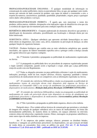 PROPAGANDA/PUBLICIDADE ENGANOSA - É qualquer modalidade de informação ou
comunicação de caráter publicitário, inteira ou parcialmente falsa, ou que, por qualquer outro modo,
mesmo por omissão de dado essencial do produto, seja capaz de induzir o consumidor a erro, a
respeito da natureza, características, qualidade, quantidade, propriedades, origem, preço e quaisquer
outros dados sobre produtos e serviços.
PROPAGANDA/PUBLICIDADE INDIRETA - É aquela que, sem mencionar o nome dos
produtos, utiliza marcas, símbolos, designações e/ou indicações capaz de identificá-los e/ou que cita
a existência de algum tipo de tratamento para uma condição específica de saúde.
REFERÊNCIA BIBLIOGRÁFICA - Conjunto padronizado de elementos descritivos que permite a
identificação de documentos utilizados, possibilitando sua localização e obtenção direta por um
leitor interessado.
SUBSTÂNCIA ATIVA - Qualquer substância que apresente atividade farmacológica ou outro
efeito direto no diagnóstico, tais como: cura, alívio, tratamento ou prevenção de doenças; ou afete
qualquer função do organismo humano.
VACINAS - Produtos biológicos que contêm uma ou mais substâncias antigênicas que, quando
inoculados, são capazes de induzir imunidade específica ativa e proteger contra a doença causada
pelo agente infeccioso que originou o antígeno.
Art. 3º Somente é permitida a propaganda ou publicidade de medicamentos regularizados
na Anvisa.
§ 1º A propaganda ou publicidade deve ser procedente de empresas regularizadas perante
o órgão sanitário competente, quando assim a legislação o exigir, ainda que a peça publicitária
esteja de acordo com este Regulamento.
§ 2º Todas as alegações presentes na peça publicitária referentes à ação do medicamento,
indicações, posologia, modo de usar, reações adversas, eficácia, segurança, qualidade e demais
características do medicamento devem ser compatíveis com as informações registradas na Anvisa.
§3º - O conteúdo das referências bibliográficas citadas na propaganda ou publicidade de
medicamentos isentos de prescrição devem estar disponíveis pela empresa no Serviço de
Atendimento ao Consumidor (SAC) e no serviço de atendimento aos profissionais prescritores e
dispensadores de medicamentos. (Redação dada pelo(a) Resolução 23/2009/RDC/ANVISA/MS)
§4º - O conteúdo das referências bibliográficas citadas na propaganda ou publicidade de
medicamentos de venda sob prescrição devem estar disponíveis no serviço de atendimento aos
profissionais prescritores e dispensadores de medicamentos. (Acrescentado(a) pelo(a) Resolução
23/2009/RDC/ANVISA/MS)
Art. 4º Não é permitida a propaganda ou publicidade enganosa, abusiva e/ou indireta.
Parágrafo único - Fica vedado utilizar técnicas de comunicação que permitam a veiculação
de imagem e/ou menção de qualquer substância ativa ou marca de medicamentos, de forma não
declaradamente publicitária, de maneira direta ou indireta, em espaços editoriais na televisão;
contexto cênico de telenovelas; espetáculos teatrais; filmes; mensagens ou programas radiofônicos;
entre outros tipos de mídia eletrônica ou impressa.
Art. 5º As empresas não podem outorgar, oferecer, prometer ou distribuir brindes,
benefícios e vantagens aos profissionais prescritores ou dispensadores, aos que exerçam atividade
de venda direta ao consumidor, bem como ao público em geral. (Ver art. 1º, da Instrução
Normativa nº 5, de 20 de maio de 2009 - publicada no DOU de 21.05.09)
 