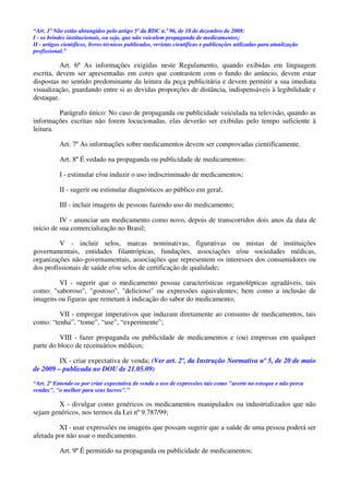 “Art. 1º Não estão abrangidos pelo artigo 5º da RDC n.º 96, de 18 de dezembro de 2008:
I - os brindes institucionais, ou seja, que não veiculem propaganda de medicamentos;
II - artigos científicos, livros técnicos publicados, revistas científicas e publicações utilizadas para atualização
profissional.”
Art. 6º As informações exigidas neste Regulamento, quando exibidas em linguagem
escrita, devem ser apresentadas em cores que contrastem com o fundo do anúncio, devem estar
dispostas no sentido predominante da leitura da peça publicitária e devem permitir a sua imediata
visualização, guardando entre si as devidas proporções de distância, indispensáveis à legibilidade e
destaque.
Parágrafo único: No caso de propaganda ou publicidade veiculada na televisão, quando as
informações escritas não forem locucionadas, elas deverão ser exibidas pelo tempo suficiente à
leitura.
Art. 7º As informações sobre medicamentos devem ser comprovadas cientificamente.
Art. 8º É vedado na propaganda ou publicidade de medicamentos:
I - estimular e/ou induzir o uso indiscriminado de medicamentos;
II - sugerir ou estimular diagnósticos ao público em geral;
III - incluir imagens de pessoas fazendo uso do medicamento;
IV - anunciar um medicamento como novo, depois de transcorridos dois anos da data de
início de sua comercialização no Brasil;
V - incluir selos, marcas nominativas, figurativas ou mistas de instituições
governamentais, entidades filantrópicas, fundações, associações e/ou sociedades médicas,
organizações não-governamentais, associações que representem os interesses dos consumidores ou
dos profissionais de saúde e/ou selos de certificação de qualidade;
VI - sugerir que o medicamento possua características organolépticas agradáveis, tais
como: "saboroso", "gostoso", "delicioso" ou expressões equivalentes; bem como a inclusão de
imagens ou figuras que remetam à indicação do sabor do medicamento;
VII - empregar imperativos que induzam diretamente ao consumo de medicamentos, tais
como: “tenha”, “tome”, “use”, “experimente”;
VIII - fazer propaganda ou publicidade de medicamentos e (ou) empresas em qualquer
parte do bloco de receituários médicos;
IX - criar expectativa de venda; (Ver art. 2º, da Instrução Normativa nº 5, de 20 de maio
de 2009 – publicada no DOU de 21.05.09)
“Art. 2º Entende-se por criar expectativa de venda o uso de expressões tais como "acerte no estoque e não perca
vendas", "o melhor para seus lucros".”
X - divulgar como genéricos os medicamentos manipulados ou industrializados que não
sejam genéricos, nos termos da Lei nº 9.787/99;
XI - usar expressões ou imagens que possam sugerir que a saúde de uma pessoa poderá ser
afetada por não usar o medicamento.
Art. 9º É permitido na propaganda ou publicidade de medicamentos:
 