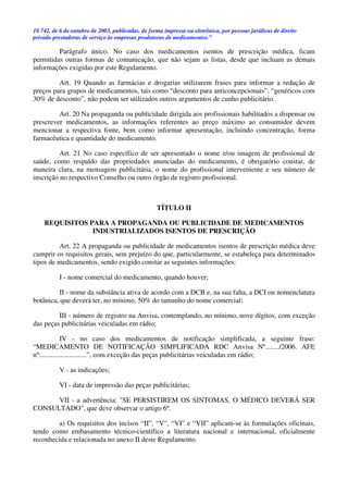 10.742, de 6 de outubro de 2003, publicadas, de forma impressa ou eletrônica, por pessoas jurídicas de direito
privado prestadoras de serviço às empresas produtoras de medicamentos.”
Parágrafo único. No caso dos medicamentos isentos de prescrição médica, ficam
permitidas outras formas de comunicação, que não sejam as listas, desde que incluam as demais
informações exigidas por este Regulamento.
Art. 19 Quando as farmácias e drogarias utilizarem frases para informar a redução de
preços para grupos de medicamentos, tais como “desconto para anticoncepcionais”, “genéricos com
30% de desconto”, não podem ser utilizados outros argumentos de cunho publicitário.
Art. 20 Na propaganda ou publicidade dirigida aos profissionais habilitados a dispensar ou
prescrever medicamentos, as informações referentes ao preço máximo ao consumidor devem
mencionar a respectiva fonte, bem como informar apresentação, incluindo concentração, forma
farmacêutica e quantidade do medicamento.
Art. 21 No caso específico de ser apresentado o nome e/ou imagem de profissional de
saúde, como respaldo das propriedades anunciadas do medicamento, é obrigatório constar, de
maneira clara, na mensagem publicitária, o nome do profissional interveniente e seu número de
inscrição no respectivo Conselho ou outro órgão de registro profissional.
TÍTULO II
REQUISITOS PARA A PROPAGANDA OU PUBLICIDADE DE MEDICAMENTOS
INDUSTRIALIZADOS ISENTOS DE PRESCRIÇÃO
Art. 22 A propaganda ou publicidade de medicamentos isentos de prescrição médica deve
cumprir os requisitos gerais, sem prejuízo do que, particularmente, se estabeleça para determinados
tipos de medicamentos, sendo exigido constar as seguintes informações:
I - nome comercial do medicamento, quando houver;
II - nome da substância ativa de acordo com a DCB e, na sua falta, a DCI ou nomenclatura
botânica, que deverá ter, no mínimo, 50% do tamanho do nome comercial;
III - número de registro na Anvisa, contemplando, no mínimo, nove dígitos, com exceção
das peças publicitárias veiculadas em rádio;
IV - no caso dos medicamentos de notificação simplificada, a seguinte frase:
“MEDICAMENTO DE NOTIFICAÇÃO SIMPLIFICADA RDC Anvisa Nº......../2006. AFE
nº:..........................”, com exceção das peças publicitárias veiculadas em rádio;
V - as indicações;
VI - data de impressão das peças publicitárias;
VII - a advertência: "SE PERSISTIREM OS SINTOMAS, O MÉDICO DEVERÁ SER
CONSULTADO", que deve observar o artigo 6º.
a) Os requisitos dos incisos “II”, “V”, “VI” e “VII” aplicam-se às formulações oficinais,
tendo como embasamento técnico-científico a literatura nacional e internacional, oficialmente
reconhecida e relacionada no anexo II deste Regulamento.
 