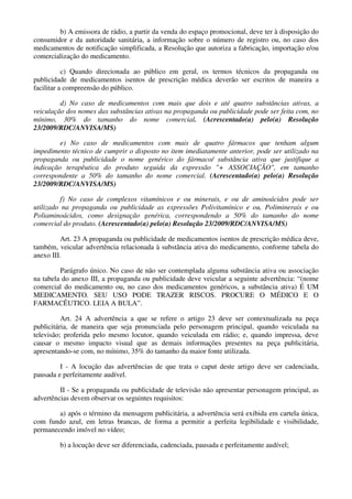 b) A emissora de rádio, a partir da venda do espaço promocional, deve ter à disposição do
consumidor e da autoridade sanitária, a informação sobre o número de registro ou, no caso dos
medicamentos de notificação simplificada, a Resolução que autoriza a fabricação, importação e/ou
comercialização do medicamento.
c) Quando direcionada ao público em geral, os termos técnicos da propaganda ou
publicidade de medicamentos isentos de prescrição médica deverão ser escritos de maneira a
facilitar a compreensão do público.
d) No caso de medicamentos com mais que dois e até quatro substâncias ativas, a
veiculação dos nomes das substâncias ativas na propaganda ou publicidade pode ser feita com, no
mínimo, 30% do tamanho do nome comercial. (Acrescentado(a) pelo(a) Resolução
23/2009/RDC/ANVISA/MS)
e) No caso de medicamentos com mais de quatro fármacos que tenham algum
impedimento técnico de cumprir o disposto no item imediatamente anterior, pode ser utilizado na
propaganda ou publicidade o nome genérico do fármaco/ substância ativa que justifique a
indicação terapêutica do produto seguida da expressão "+ ASSOCIAÇÃO", em tamanho
correspondente a 50% do tamanho do nome comercial. (Acrescentado(a) pelo(a) Resolução
23/2009/RDC/ANVISA/MS)
f) No caso de complexos vitamínicos e ou minerais, e ou de aminoácidos pode ser
utilizado na propaganda ou publicidade as expressões Polivitamínico e ou, Poliminerais e ou
Poliaminoácidos, como designação genérica, correspondendo a 50% do tamanho do nome
comercial do produto. (Acrescentado(a) pelo(a) Resolução 23/2009/RDC/ANVISA/MS)
Art. 23 A propaganda ou publicidade de medicamentos isentos de prescrição médica deve,
também, veicular advertência relacionada à substância ativa do medicamento, conforme tabela do
anexo III.
Parágrafo único. No caso de não ser contemplada alguma substância ativa ou associação
na tabela do anexo III, a propaganda ou publicidade deve veicular a seguinte advertência: “(nome
comercial do medicamento ou, no caso dos medicamentos genéricos, a substância ativa) É UM
MEDICAMENTO. SEU USO PODE TRAZER RISCOS. PROCURE O MÉDICO E O
FARMACÊUTICO. LEIA A BULA”.
Art. 24 A advertência a que se refere o artigo 23 deve ser contextualizada na peça
publicitária, de maneira que seja pronunciada pelo personagem principal, quando veiculada na
televisão; proferida pelo mesmo locutor, quando veiculada em rádio; e, quando impressa, deve
causar o mesmo impacto visual que as demais informações presentes na peça publicitária,
apresentando-se com, no mínimo, 35% do tamanho da maior fonte utilizada.
I - A locução das advertências de que trata o caput deste artigo deve ser cadenciada,
pausada e perfeitamente audível.
II - Se a propaganda ou publicidade de televisão não apresentar personagem principal, as
advertências devem observar os seguintes requisitos:
a) após o término da mensagem publicitária, a advertência será exibida em cartela única,
com fundo azul, em letras brancas, de forma a permitir a perfeita legibilidade e visibilidade,
permanecendo imóvel no vídeo;
b) a locução deve ser diferenciada, cadenciada, pausada e perfeitamente audível;
 