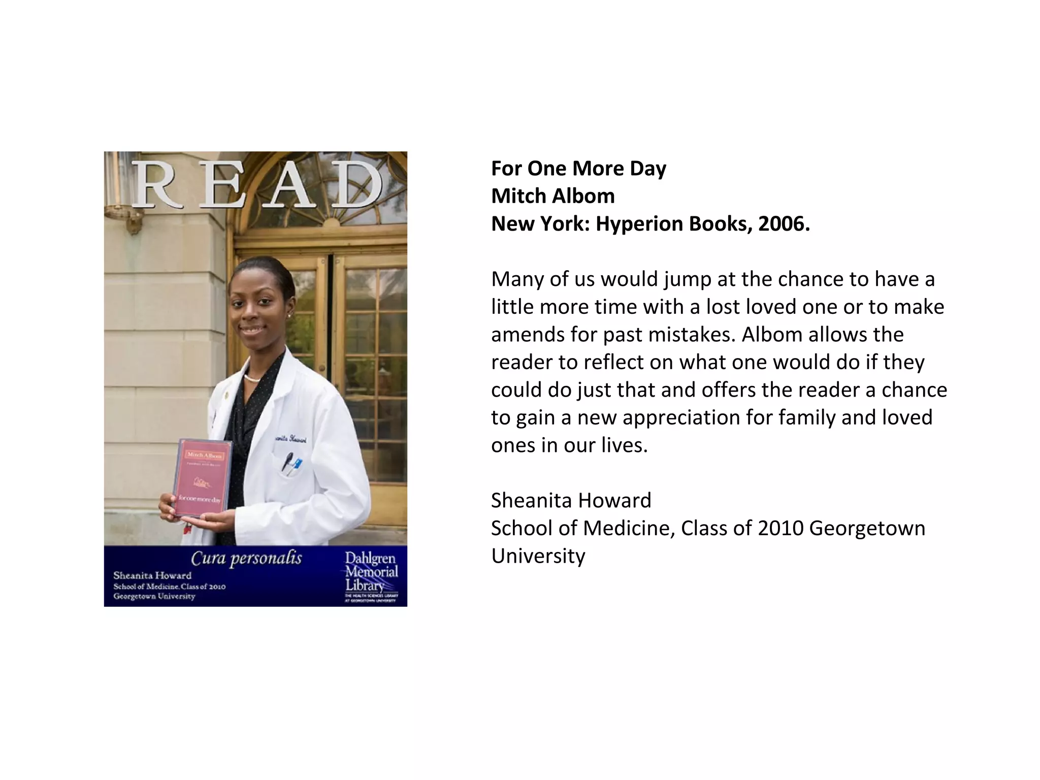 For One More Day  Mitch Albom New York: Hyperion Books, 2006. Many of us would jump at the chance to have a little more time with a lost loved one or to make amends for past mistakes. Albom allows the reader to reflect on what one would do if they could do just that and offers the reader a chance to gain a new appreciation for family and loved ones in our lives.  Sheanita Howard School of Medicine, Class of 2010 Georgetown University 