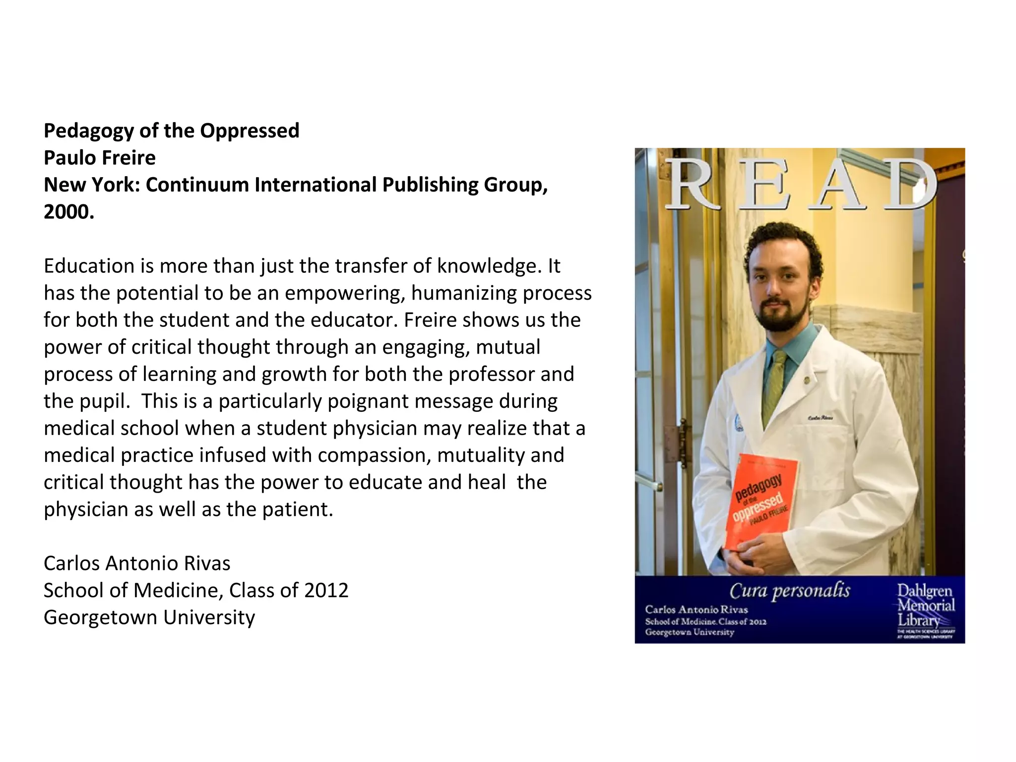 Pedagogy of the Oppressed  Paulo Freire  New York: Continuum International Publishing Group, 2000. Education is more than just the transfer of knowledge. It has the potential to be an empowering, humanizing process for both the student and the educator. Freire shows us the power of critical thought through an engaging, mutual process of learning and growth for both the professor and the pupil.  This is a particularly poignant message during medical school when a student physician may realize that a medical practice infused with compassion, mutuality and critical thought has the power to educate and heal  the physician as well as the patient. Carlos Antonio Rivas School of Medicine, Class of 2012 Georgetown University  