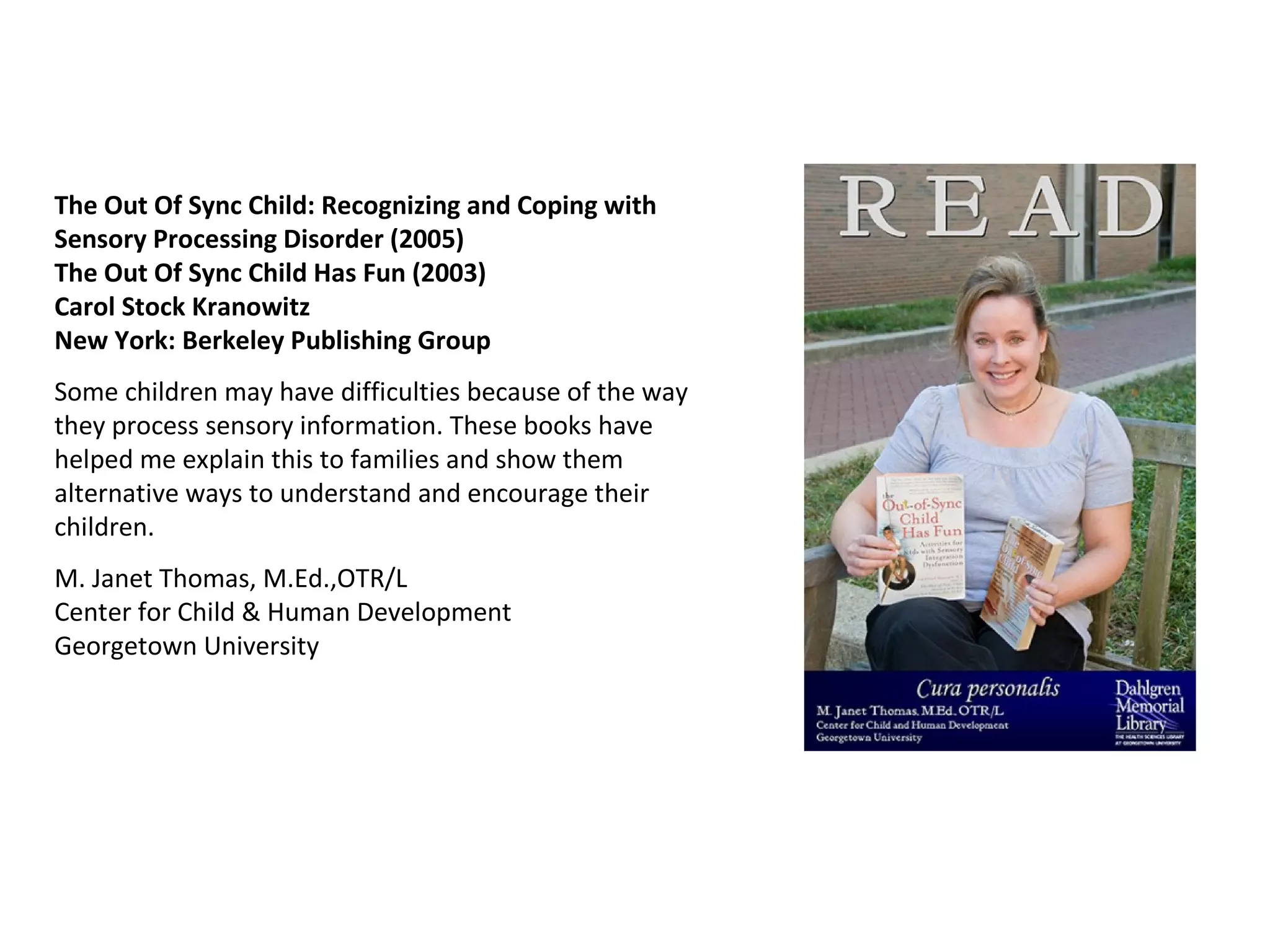 The Out Of Sync Child: Recognizing and Coping with Sensory Processing Disorder (2005) The Out Of Sync Child Has Fun (2003)  Carol Stock Kranowitz New York: Berkeley Publishing Group Some children may have difficulties because of the way they process sensory information. These books have helped me explain this to families and show them alternative ways to understand and encourage their children.  M. Janet Thomas, M.Ed.,OTR/L Center for Child & Human Development Georgetown University  