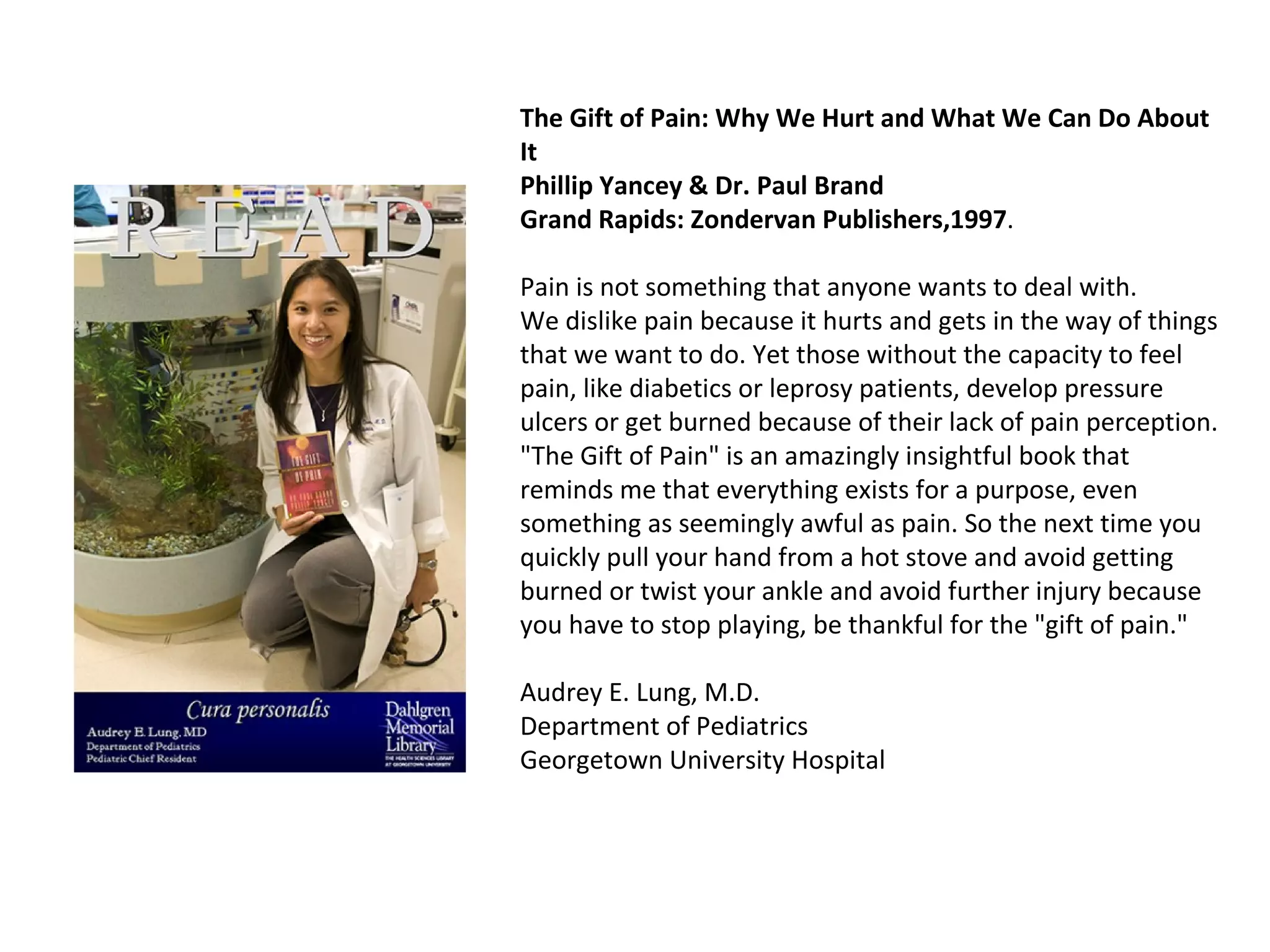 The Gift of Pain: Why We Hurt and What We Can Do About It Phillip Yancey & Dr. Paul Brand  Grand Rapids: Zondervan Publishers,1997 . Pain is not something that anyone wants to deal with. We dislike pain because it hurts and gets in the way of things that we want to do. Yet those without the capacity to feel pain, like diabetics or leprosy patients, develop pressure ulcers or get burned because of their lack of pain perception. "The Gift of Pain" is an amazingly insightful book that reminds me that everything exists for a purpose, even something as seemingly awful as pain. So the next time you quickly pull your hand from a hot stove and avoid getting burned or twist your ankle and avoid further injury because you have to stop playing, be thankful for the "gift of pain."  Audrey E. Lung, M.D. Department of Pediatrics Georgetown University Hospital  