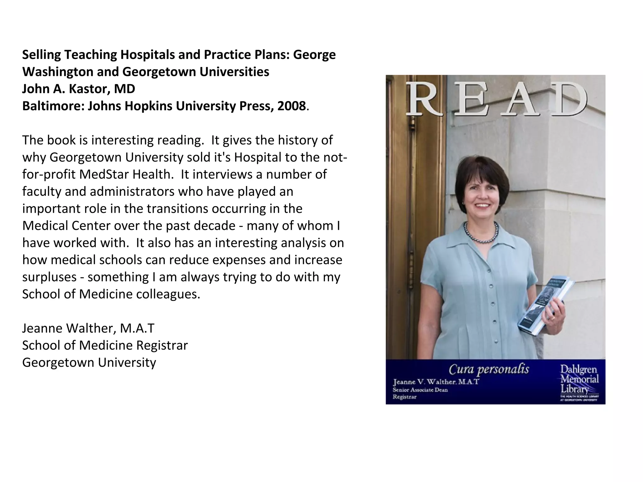 Selling Teaching Hospitals and Practice Plans: George Washington and Georgetown Universities  John A. Kastor, MD Baltimore: Johns Hopkins University Press, 2008 .   The book is interesting reading.  It gives the history of why Georgetown University sold it's Hospital to the not-for-profit MedStar Health.  It interviews a number of faculty and administrators who have played an important role in the transitions occurring in the Medical Center over the past decade - many of whom I have worked with.  It also has an interesting analysis on how medical schools can reduce expenses and increase surpluses - something I am always trying to do with my School of Medicine colleagues.  Jeanne Walther, M.A.T School of Medicine Registrar Georgetown University 