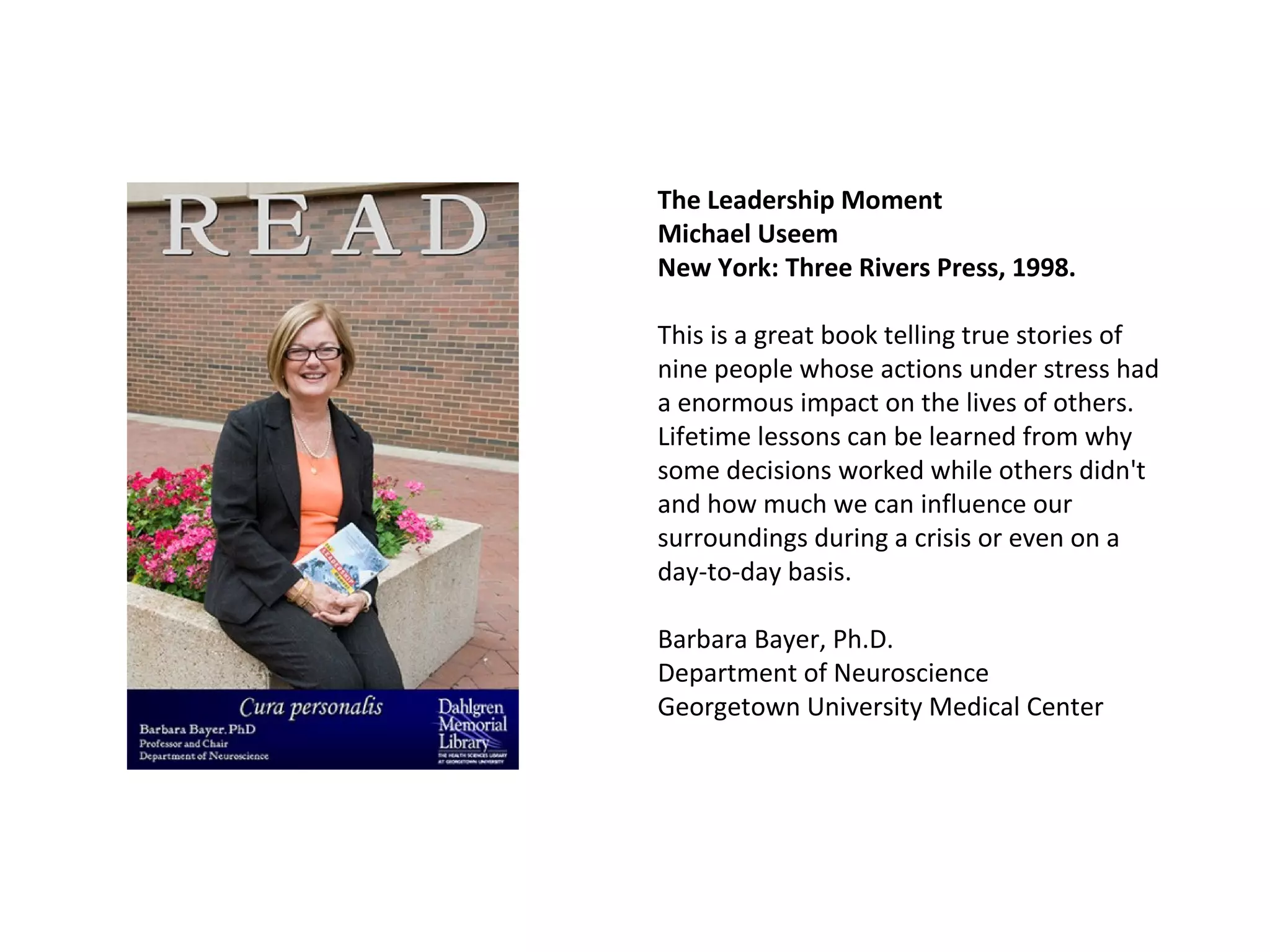 The Leadership Moment  Michael Useem   New York: Three Rivers Press, 1998. This is a great book telling true stories of nine people whose actions under stress had a enormous impact on the lives of others.  Lifetime lessons can be learned from why some decisions worked while others didn't and how much we can influence our surroundings during a crisis or even on a day-to-day basis. Barbara Bayer, Ph.D. Department of Neuroscience Georgetown University Medical Center 
