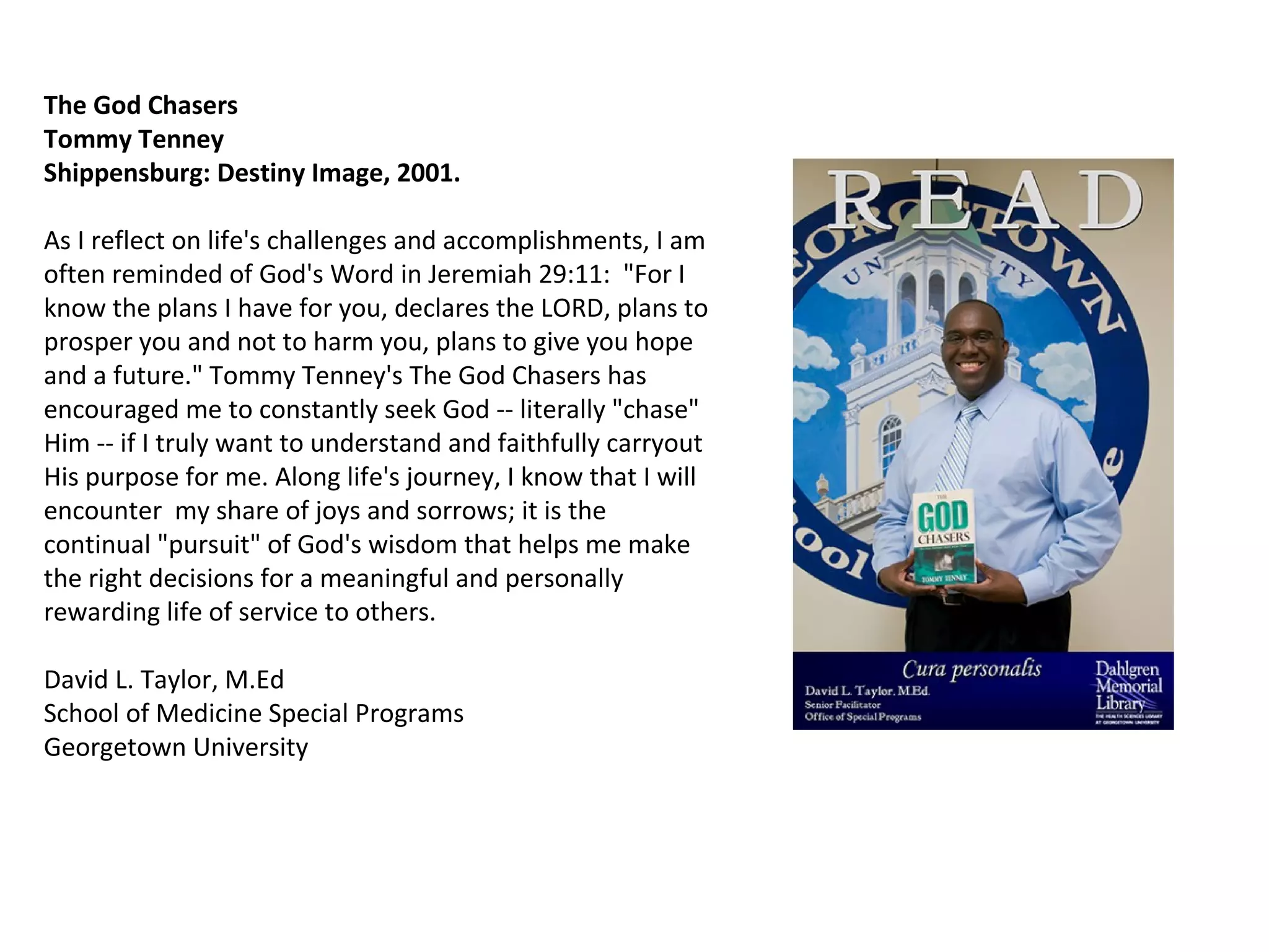 The God Chasers  Tommy Tenney  Shippensburg: Destiny Image, 2001. As I reflect on life's challenges and accomplishments, I am often reminded of God's Word in Jeremiah 29:11:  "For I know the plans I have for you, declares the LORD, plans to prosper you and not to harm you, plans to give you hope and a future." Tommy Tenney's The God Chasers has encouraged me to constantly seek God -- literally "chase" Him -- if I truly want to understand and faithfully carryout His purpose for me. Along life's journey, I know that I will encounter  my share of joys and sorrows; it is the continual "pursuit" of God's wisdom that helps me make the right decisions for a meaningful and personally rewarding life of service to others.  David L. Taylor, M.Ed School of Medicine Special Programs Georgetown University  