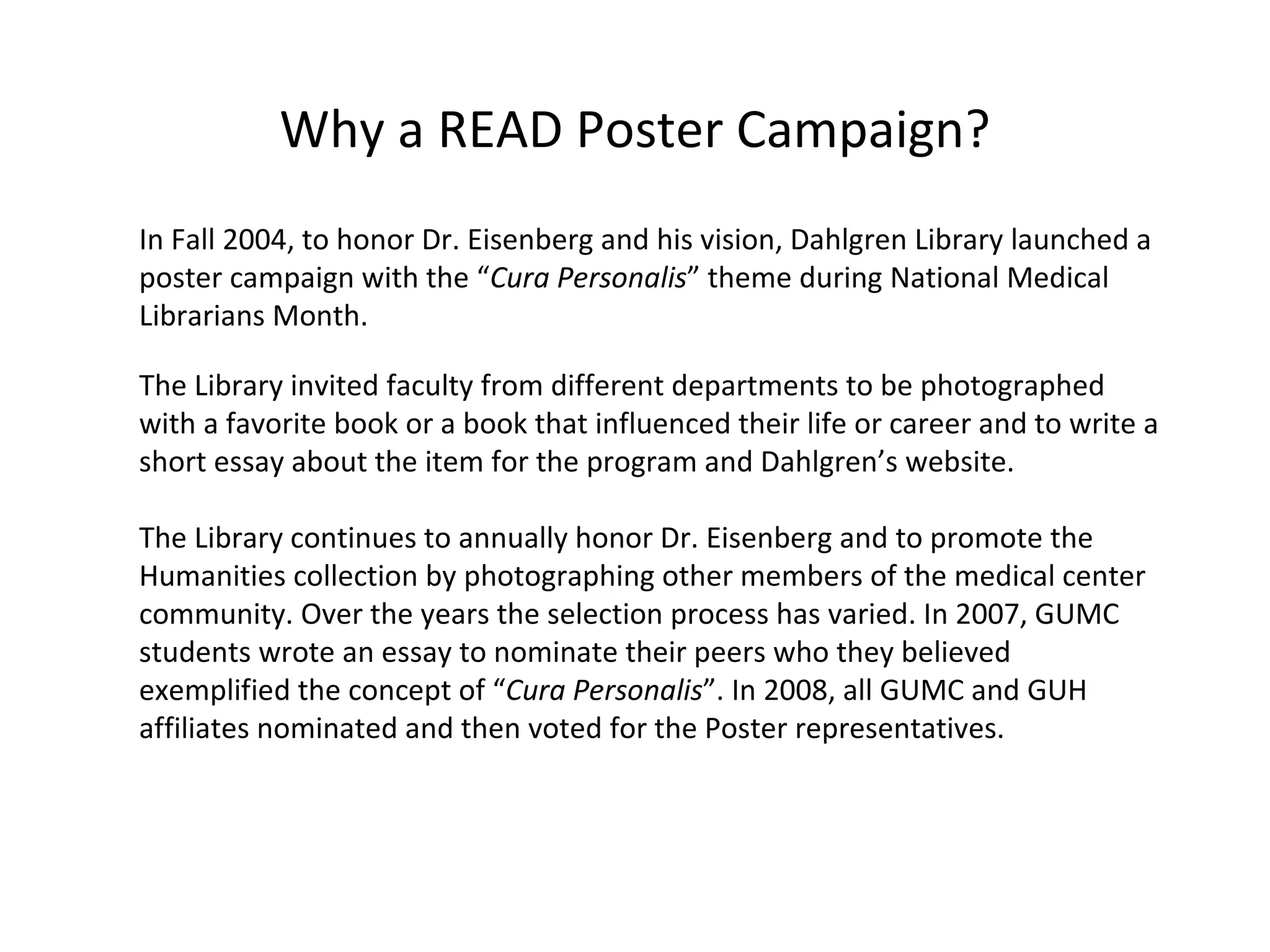 Why a READ Poster Campaign? In Fall 2004, to honor Dr. Eisenberg and his vision, Dahlgren Library launched a poster campaign with the “ Cura Personalis ” theme during National Medical Librarians Month. The Library invited faculty from different departments to be photographed with a favorite book or a book that influenced their life or career and to write a short essay about the item for the program and Dahlgren’s website.  The Library continues to annually honor Dr. Eisenberg and to promote the Humanities collection by photographing other members of the medical center community. Over the years the selection process has varied. In 2007, GUMC students wrote an essay to nominate their peers who they believed exemplified the concept of “ Cura Personalis ”. In 2008, all GUMC and GUH affiliates nominated and then voted for the Poster representatives. 