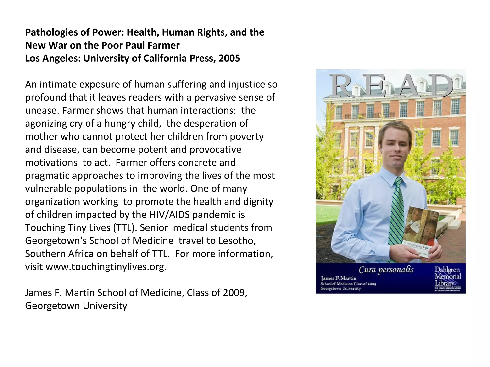 Pathologies of Power: Health, Human Rights, and the New War on the Poor Paul Farmer  Los Angeles: University of California Press, 2005 An intimate exposure of human suffering and injustice so profound that it leaves readers with a pervasive sense of unease. Farmer shows that human interactions:  the agonizing cry of a hungry child,  the desperation of mother who cannot protect her children from poverty and disease, can become potent and provocative motivations  to act.  Farmer offers concrete and pragmatic approaches to improving the lives of the most vulnerable populations in  the world. One of many organization working  to promote the health and dignity of children impacted by the HIV/AIDS pandemic is Touching Tiny Lives (TTL). Senior  medical students from Georgetown's School of Medicine  travel to Lesotho, Southern Africa on behalf of TTL.  For more information, visit www.touchingtinylives.org.  James F. Martin School of Medicine, Class of 2009, Georgetown University  