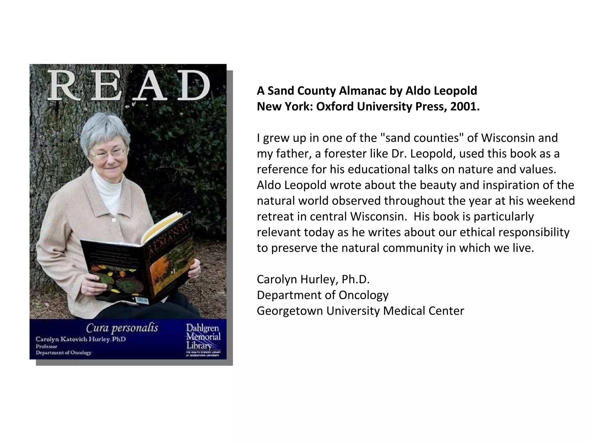 A Sand County Almanac by Aldo Leopold  New York: Oxford University Press, 2001. I grew up in one of the "sand counties" of Wisconsin and my father, a forester like Dr. Leopold, used this book as a reference for his educational talks on nature and values.  Aldo Leopold wrote about the beauty and inspiration of the natural world observed throughout the year at his weekend retreat in central Wisconsin.  His book is particularly relevant today as he writes about our ethical responsibility to preserve the natural community in which we live.  Carolyn Hurley, Ph.D. Department of Oncology Georgetown University Medical Center  