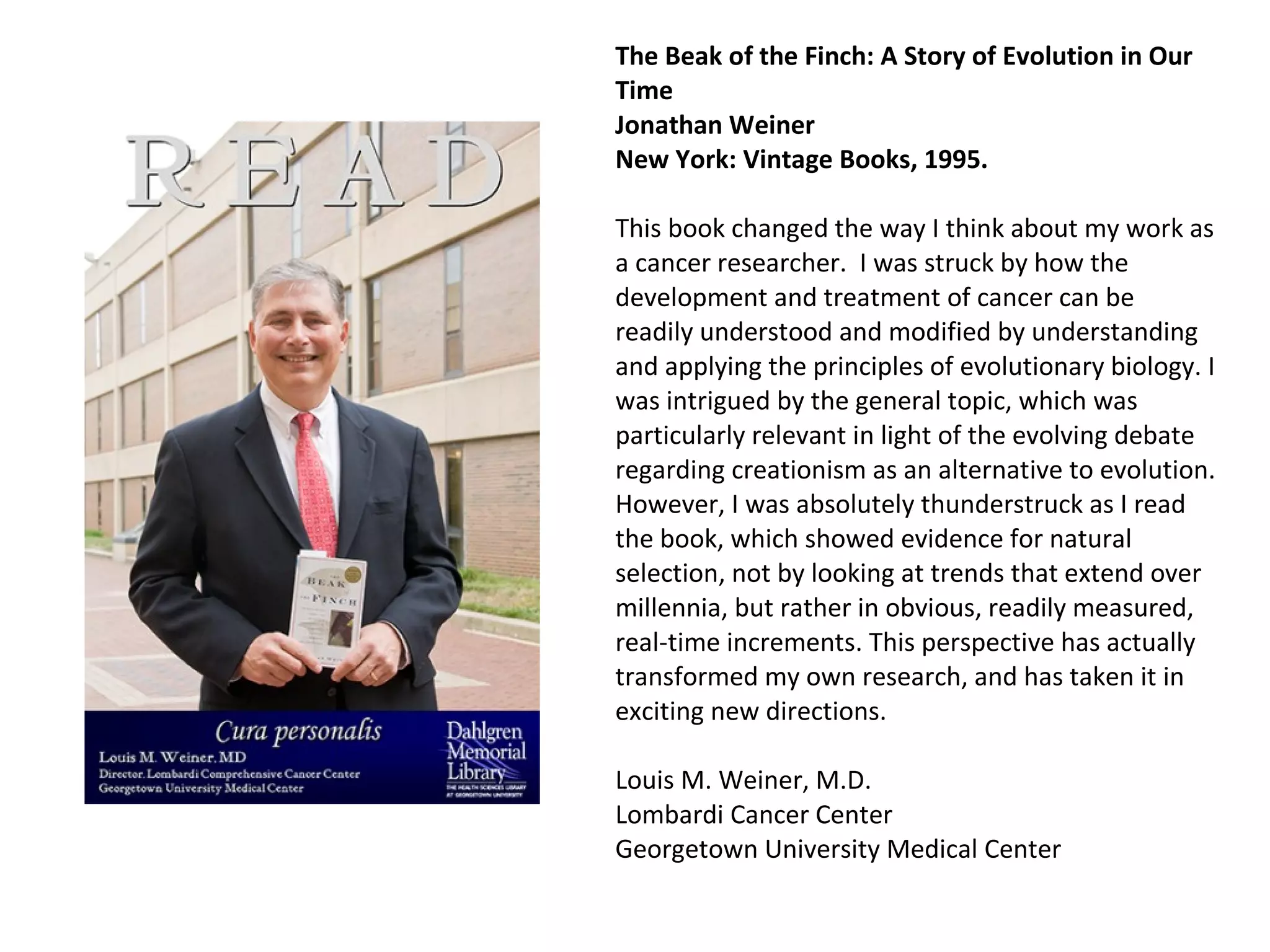 The Beak of the Finch: A Story of Evolution in Our Time  Jonathan Weiner  New York: Vintage Books, 1995. This book changed the way I think about my work as a cancer researcher.  I was struck by how the development and treatment of cancer can be readily understood and modified by understanding and applying the principles of evolutionary biology. I was intrigued by the general topic, which was particularly relevant in light of the evolving debate regarding creationism as an alternative to evolution. However, I was absolutely thunderstruck as I read the book, which showed evidence for natural selection, not by looking at trends that extend over millennia, but rather in obvious, readily measured, real-time increments. This perspective has actually transformed my own research, and has taken it in exciting new directions.  Louis M. Weiner, M.D. Lombardi Cancer Center Georgetown University Medical Center  