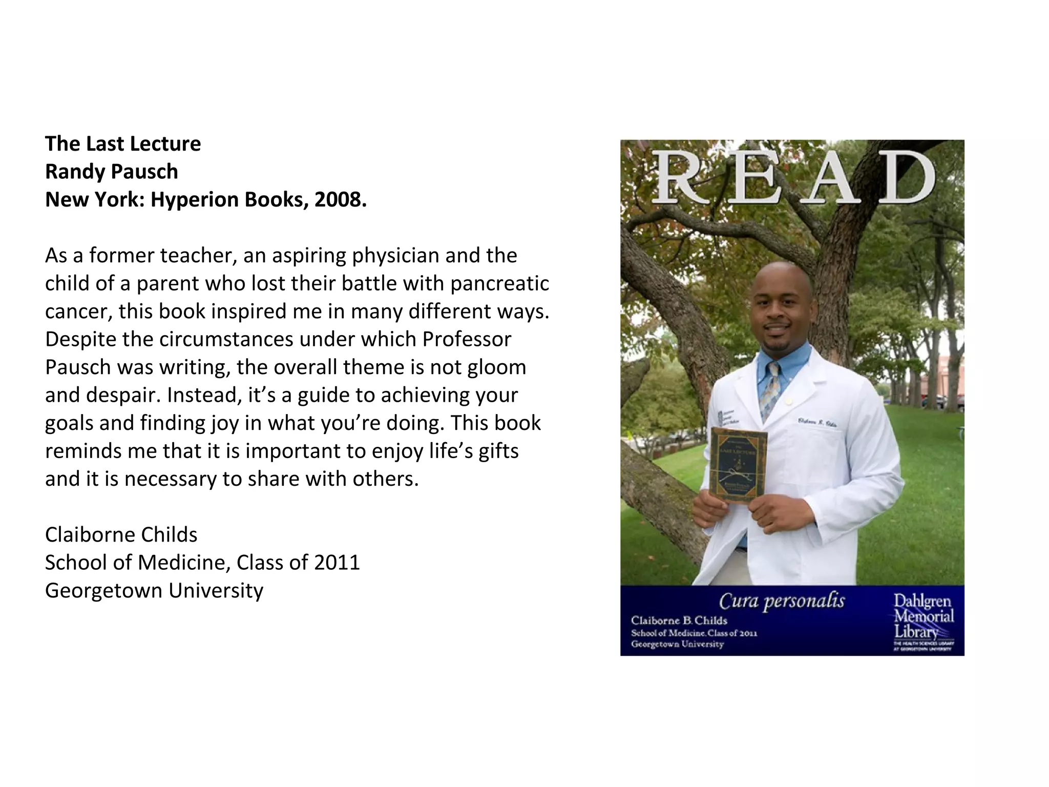The Last Lecture  Randy Pausch  New York: Hyperion Books, 2008. As a former teacher, an aspiring physician and the child of a parent who lost their battle with pancreatic cancer, this book inspired me in many different ways. Despite the circumstances under which Professor Pausch was writing, the overall theme is not gloom and despair. Instead, it’s a guide to achieving your goals and finding joy in what you’re doing. This book reminds me that it is important to enjoy life’s gifts and it is necessary to share with others.  Claiborne Childs  School of Medicine, Class of 2011 Georgetown University  