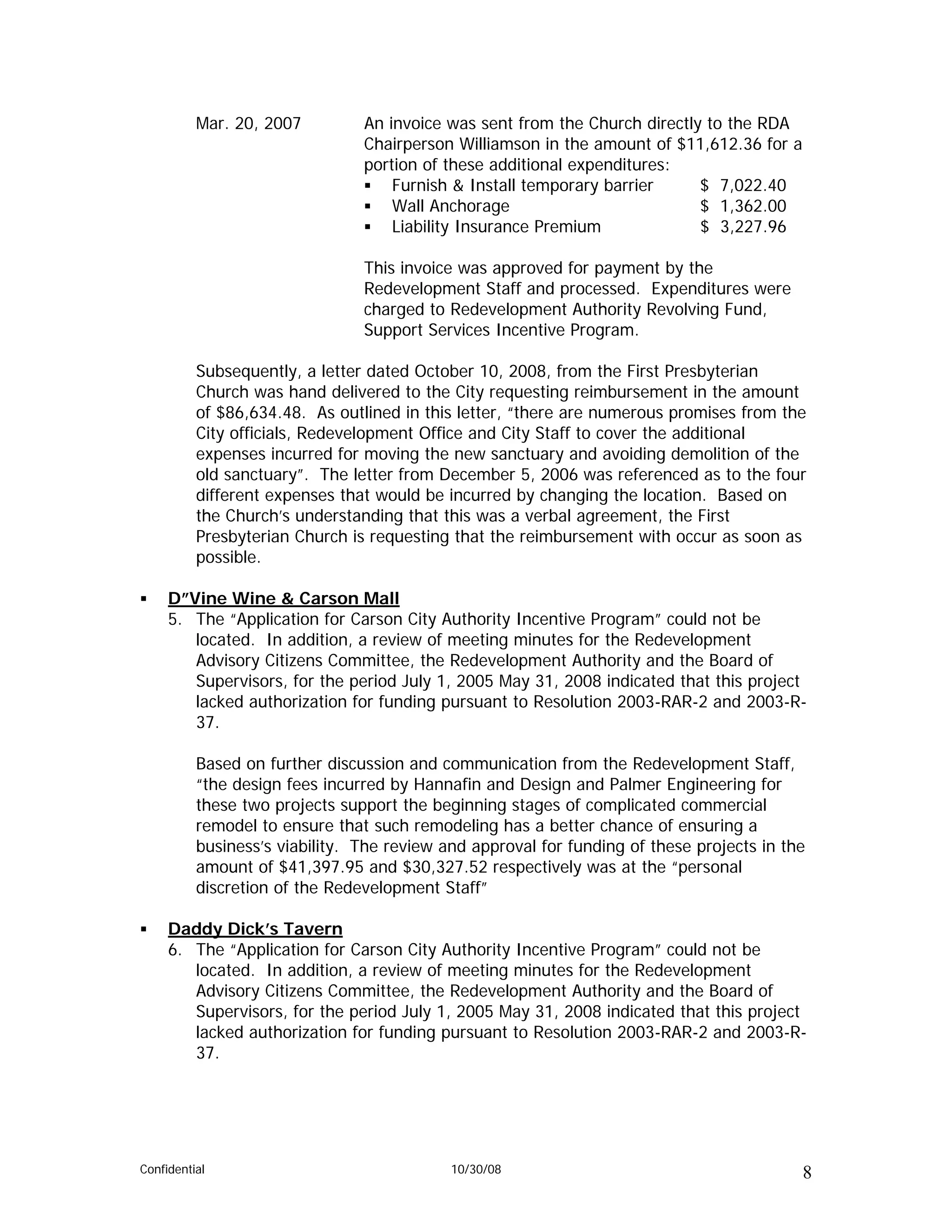 Mar. 20, 2007         An invoice was sent from the Church directly to the RDA
                                Chairperson Williamson in the amount of $11,612.36 for a
                                portion of these additional expenditures:
                                    Furnish & Install temporary barrier     $ 7,022.40
                                    Wall Anchorage                          $ 1,362.00
                                    Liability Insurance Premium             $ 3,227.96

                                This invoice was approved for payment by the
                                Redevelopment Staff and processed. Expenditures were
                                charged to Redevelopment Authority Revolving Fund,
                                Support Services Incentive Program.

          Subsequently, a letter dated October 10, 2008, from the First Presbyterian
          Church was hand delivered to the City requesting reimbursement in the amount
          of $86,634.48. As outlined in this letter, “there are numerous promises from the
          City officials, Redevelopment Office and City Staff to cover the additional
          expenses incurred for moving the new sanctuary and avoiding demolition of the
          old sanctuary”. The letter from December 5, 2006 was referenced as to the four
          different expenses that would be incurred by changing the location. Based on
          the Church’s understanding that this was a verbal agreement, the First
          Presbyterian Church is requesting that the reimbursement with occur as soon as
          possible.

     D”Vine Wine & Carson Mall
     5. The “Application for Carson City Authority Incentive Program” could not be
        located. In addition, a review of meeting minutes for the Redevelopment
        Advisory Citizens Committee, the Redevelopment Authority and the Board of
        Supervisors, for the period July 1, 2005 May 31, 2008 indicated that this project
        lacked authorization for funding pursuant to Resolution 2003-RAR-2 and 2003-R-
        37.

          Based on further discussion and communication from the Redevelopment Staff,
          “the design fees incurred by Hannafin and Design and Palmer Engineering for
          these two projects support the beginning stages of complicated commercial
          remodel to ensure that such remodeling has a better chance of ensuring a
          business’s viability. The review and approval for funding of these projects in the
          amount of $41,397.95 and $30,327.52 respectively was at the “personal
          discretion of the Redevelopment Staff”

     Daddy Dick’s Tavern
     6. The “Application for Carson City Authority Incentive Program” could not be
        located. In addition, a review of meeting minutes for the Redevelopment
        Advisory Citizens Committee, the Redevelopment Authority and the Board of
        Supervisors, for the period July 1, 2005 May 31, 2008 indicated that this project
        lacked authorization for funding pursuant to Resolution 2003-RAR-2 and 2003-R-
        37.




Confidential                                10/30/08                                       8
 