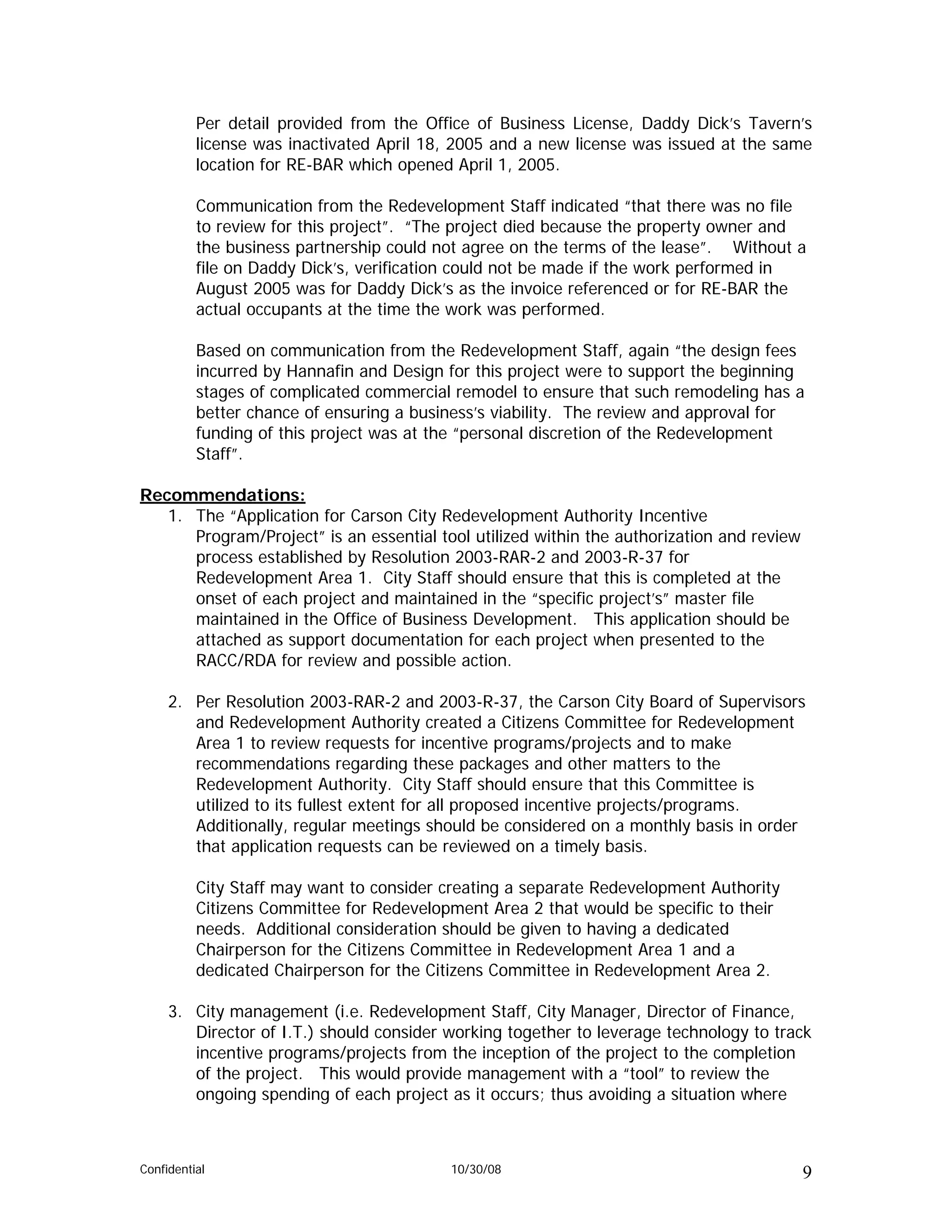 Per detail provided from the Office of Business License, Daddy Dick’s Tavern’s
          license was inactivated April 18, 2005 and a new license was issued at the same
          location for RE-BAR which opened April 1, 2005.

          Communication from the Redevelopment Staff indicated “that there was no file
          to review for this project”. “The project died because the property owner and
          the business partnership could not agree on the terms of the lease”. Without a
          file on Daddy Dick’s, verification could not be made if the work performed in
          August 2005 was for Daddy Dick’s as the invoice referenced or for RE-BAR the
          actual occupants at the time the work was performed.

          Based on communication from the Redevelopment Staff, again “the design fees
          incurred by Hannafin and Design for this project were to support the beginning
          stages of complicated commercial remodel to ensure that such remodeling has a
          better chance of ensuring a business’s viability. The review and approval for
          funding of this project was at the “personal discretion of the Redevelopment
          Staff”.

Recommendations:
   1. The “Application for Carson City Redevelopment Authority Incentive
      Program/Project” is an essential tool utilized within the authorization and review
      process established by Resolution 2003-RAR-2 and 2003-R-37 for
      Redevelopment Area 1. City Staff should ensure that this is completed at the
      onset of each project and maintained in the “specific project’s” master file
      maintained in the Office of Business Development. This application should be
      attached as support documentation for each project when presented to the
      RACC/RDA for review and possible action.

     2. Per Resolution 2003-RAR-2 and 2003-R-37, the Carson City Board of Supervisors
        and Redevelopment Authority created a Citizens Committee for Redevelopment
        Area 1 to review requests for incentive programs/projects and to make
        recommendations regarding these packages and other matters to the
        Redevelopment Authority. City Staff should ensure that this Committee is
        utilized to its fullest extent for all proposed incentive projects/programs.
        Additionally, regular meetings should be considered on a monthly basis in order
        that application requests can be reviewed on a timely basis.

          City Staff may want to consider creating a separate Redevelopment Authority
          Citizens Committee for Redevelopment Area 2 that would be specific to their
          needs. Additional consideration should be given to having a dedicated
          Chairperson for the Citizens Committee in Redevelopment Area 1 and a
          dedicated Chairperson for the Citizens Committee in Redevelopment Area 2.

     3. City management (i.e. Redevelopment Staff, City Manager, Director of Finance,
        Director of I.T.) should consider working together to leverage technology to track
        incentive programs/projects from the inception of the project to the completion
        of the project. This would provide management with a “tool” to review the
        ongoing spending of each project as it occurs; thus avoiding a situation where



Confidential                              10/30/08                                         9
 