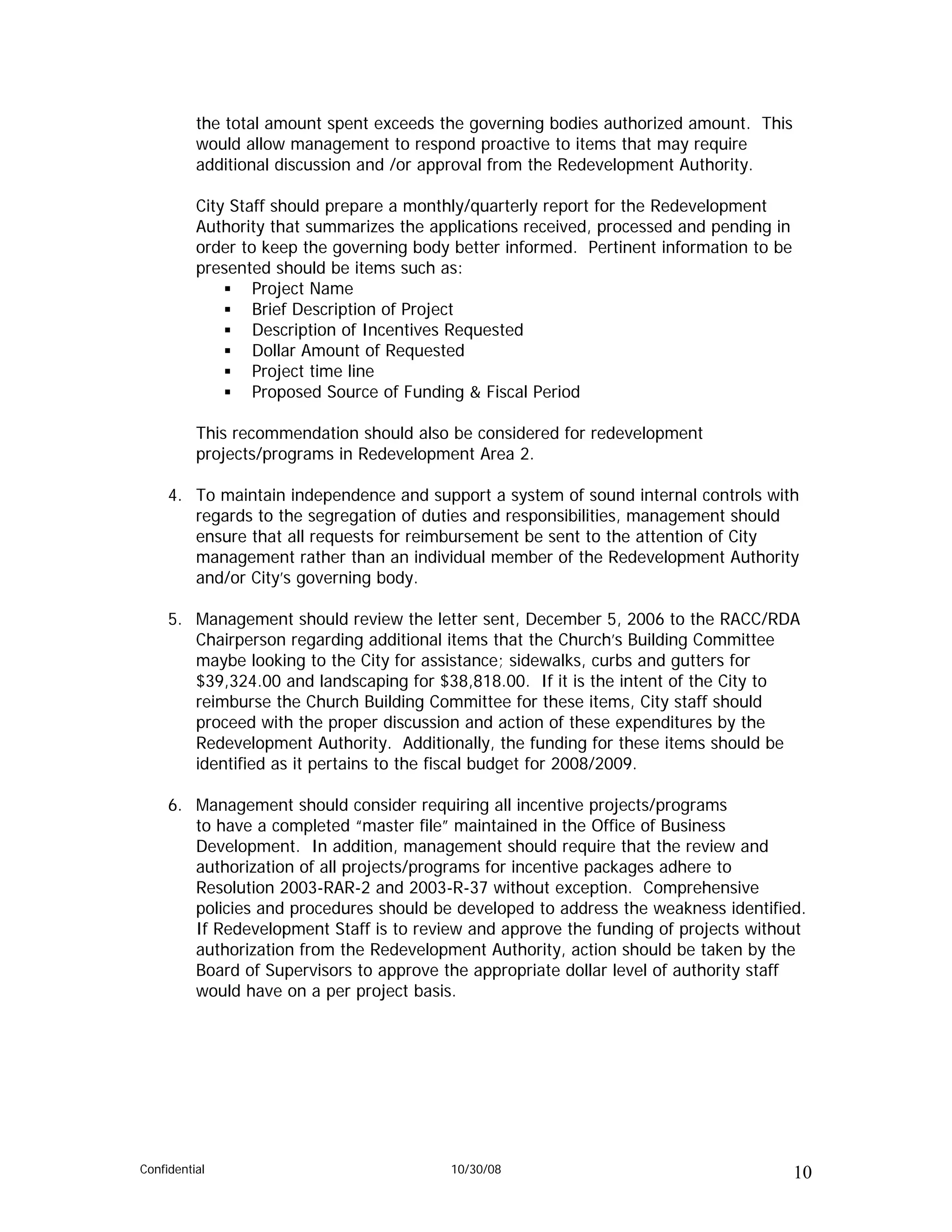 the total amount spent exceeds the governing bodies authorized amount. This
          would allow management to respond proactive to items that may require
          additional discussion and /or approval from the Redevelopment Authority.

          City Staff should prepare a monthly/quarterly report for the Redevelopment
          Authority that summarizes the applications received, processed and pending in
          order to keep the governing body better informed. Pertinent information to be
          presented should be items such as:
                  Project Name
                  Brief Description of Project
                  Description of Incentives Requested
                  Dollar Amount of Requested
                  Project time line
                  Proposed Source of Funding & Fiscal Period

          This recommendation should also be considered for redevelopment
          projects/programs in Redevelopment Area 2.

     4. To maintain independence and support a system of sound internal controls with
        regards to the segregation of duties and responsibilities, management should
        ensure that all requests for reimbursement be sent to the attention of City
        management rather than an individual member of the Redevelopment Authority
        and/or City’s governing body.

     5. Management should review the letter sent, December 5, 2006 to the RACC/RDA
        Chairperson regarding additional items that the Church’s Building Committee
        maybe looking to the City for assistance; sidewalks, curbs and gutters for
        $39,324.00 and landscaping for $38,818.00. If it is the intent of the City to
        reimburse the Church Building Committee for these items, City staff should
        proceed with the proper discussion and action of these expenditures by the
        Redevelopment Authority. Additionally, the funding for these items should be
        identified as it pertains to the fiscal budget for 2008/2009.

     6. Management should consider requiring all incentive projects/programs
        to have a completed “master file” maintained in the Office of Business
        Development. In addition, management should require that the review and
        authorization of all projects/programs for incentive packages adhere to
        Resolution 2003-RAR-2 and 2003-R-37 without exception. Comprehensive
        policies and procedures should be developed to address the weakness identified.
        If Redevelopment Staff is to review and approve the funding of projects without
        authorization from the Redevelopment Authority, action should be taken by the
        Board of Supervisors to approve the appropriate dollar level of authority staff
        would have on a per project basis.




Confidential                              10/30/08                                        10
 