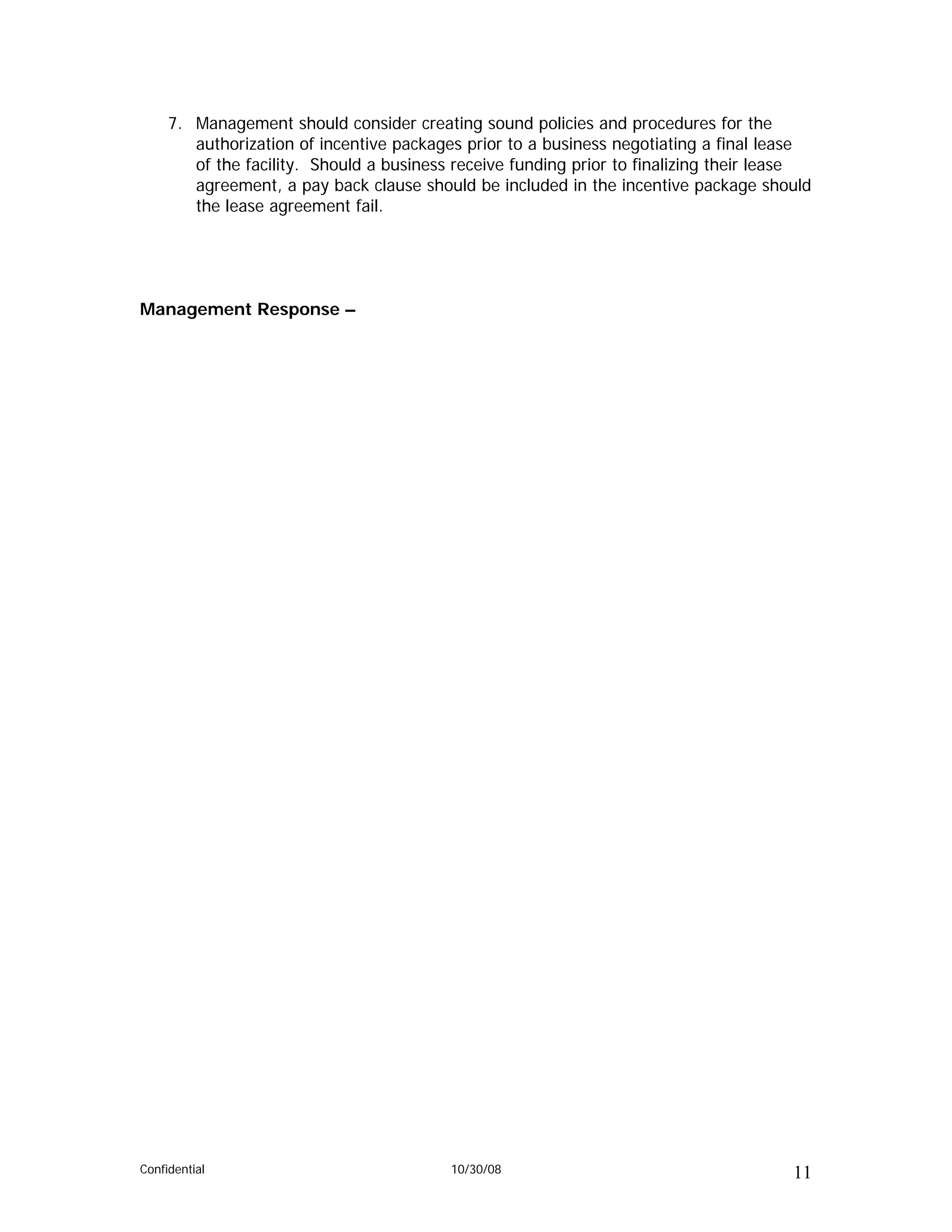 7. Management should consider creating sound policies and procedures for the
        authorization of incentive packages prior to a business negotiating a final lease
        of the facility. Should a business receive funding prior to finalizing their lease
        agreement, a pay back clause should be included in the incentive package should
        the lease agreement fail.




Management Response –




Confidential                              10/30/08                                     11
 