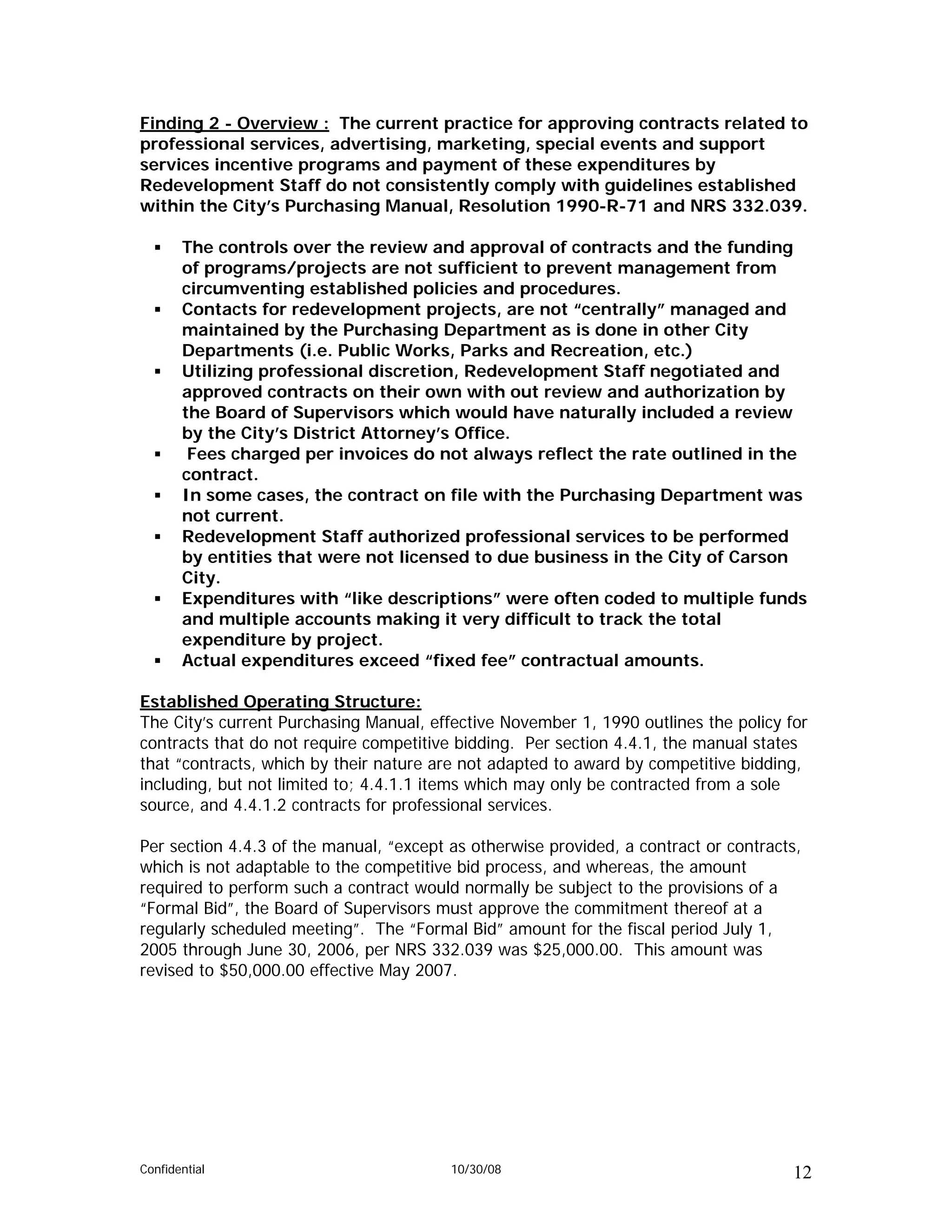 Finding 2 - Overview : The current practice for approving contracts related to
professional services, advertising, marketing, special events and support
services incentive programs and payment of these expenditures by
Redevelopment Staff do not consistently comply with guidelines established
within the City’s Purchasing Manual, Resolution 1990-R-71 and NRS 332.039.

       The controls over the review and approval of contracts and the funding
       of programs/projects are not sufficient to prevent management from
       circumventing established policies and procedures.
       Contacts for redevelopment projects, are not “centrally” managed and
       maintained by the Purchasing Department as is done in other City
       Departments (i.e. Public Works, Parks and Recreation, etc.)
       Utilizing professional discretion, Redevelopment Staff negotiated and
       approved contracts on their own with out review and authorization by
       the Board of Supervisors which would have naturally included a review
       by the City’s District Attorney’s Office.
        Fees charged per invoices do not always reflect the rate outlined in the
       contract.
       In some cases, the contract on file with the Purchasing Department was
       not current.
       Redevelopment Staff authorized professional services to be performed
       by entities that were not licensed to due business in the City of Carson
       City.
       Expenditures with “like descriptions” were often coded to multiple funds
       and multiple accounts making it very difficult to track the total
       expenditure by project.
       Actual expenditures exceed “fixed fee” contractual amounts.

Established Operating Structure:
The City’s current Purchasing Manual, effective November 1, 1990 outlines the policy for
contracts that do not require competitive bidding. Per section 4.4.1, the manual states
that “contracts, which by their nature are not adapted to award by competitive bidding,
including, but not limited to; 4.4.1.1 items which may only be contracted from a sole
source, and 4.4.1.2 contracts for professional services.

Per section 4.4.3 of the manual, “except as otherwise provided, a contract or contracts,
which is not adaptable to the competitive bid process, and whereas, the amount
required to perform such a contract would normally be subject to the provisions of a
“Formal Bid”, the Board of Supervisors must approve the commitment thereof at a
regularly scheduled meeting”. The “Formal Bid” amount for the fiscal period July 1,
2005 through June 30, 2006, per NRS 332.039 was $25,000.00. This amount was
revised to $50,000.00 effective May 2007.




Confidential                             10/30/08                                     12
 