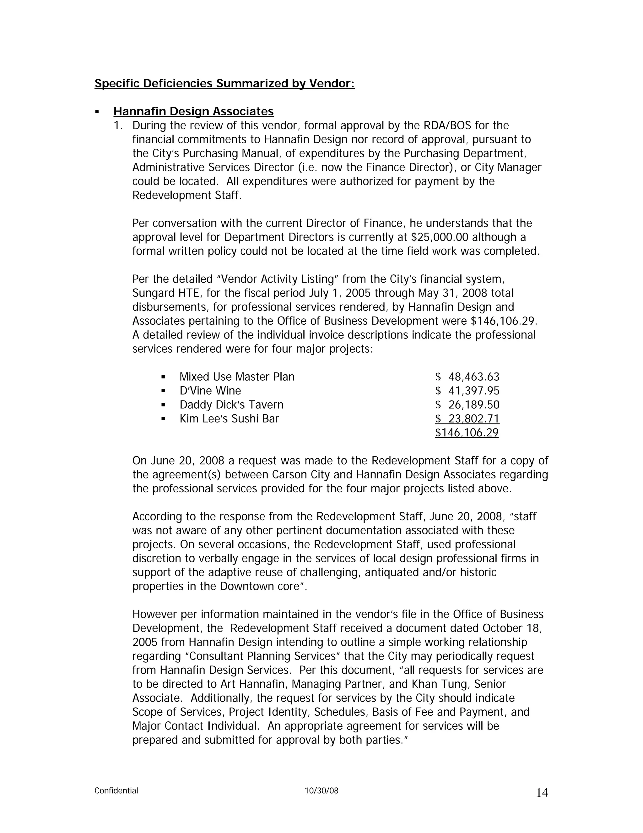 Specific Deficiencies Summarized by Vendor:

     Hannafin Design Associates
     1. During the review of this vendor, formal approval by the RDA/BOS for the
        financial commitments to Hannafin Design nor record of approval, pursuant to
        the City’s Purchasing Manual, of expenditures by the Purchasing Department,
        Administrative Services Director (i.e. now the Finance Director), or City Manager
        could be located. All expenditures were authorized for payment by the
        Redevelopment Staff.

          Per conversation with the current Director of Finance, he understands that the
          approval level for Department Directors is currently at $25,000.00 although a
          formal written policy could not be located at the time field work was completed.

          Per the detailed “Vendor Activity Listing” from the City’s financial system,
          Sungard HTE, for the fiscal period July 1, 2005 through May 31, 2008 total
          disbursements, for professional services rendered, by Hannafin Design and
          Associates pertaining to the Office of Business Development were $146,106.29.
          A detailed review of the individual invoice descriptions indicate the professional
          services rendered were for four major projects:

                   Mixed Use Master Plan                               $ 48,463.63
                   D’Vine Wine                                         $ 41,397.95
                   Daddy Dick’s Tavern                                 $ 26,189.50
                   Kim Lee’s Sushi Bar                                 $ 23,802.71
                                                                       $146,106.29

          On June 20, 2008 a request was made to the Redevelopment Staff for a copy of
          the agreement(s) between Carson City and Hannafin Design Associates regarding
          the professional services provided for the four major projects listed above.

          According to the response from the Redevelopment Staff, June 20, 2008, “staff
          was not aware of any other pertinent documentation associated with these
          projects. On several occasions, the Redevelopment Staff, used professional
          discretion to verbally engage in the services of local design professional firms in
          support of the adaptive reuse of challenging, antiquated and/or historic
          properties in the Downtown core”.

          However per information maintained in the vendor’s file in the Office of Business
          Development, the Redevelopment Staff received a document dated October 18,
          2005 from Hannafin Design intending to outline a simple working relationship
          regarding “Consultant Planning Services” that the City may periodically request
          from Hannafin Design Services. Per this document, “all requests for services are
          to be directed to Art Hannafin, Managing Partner, and Khan Tung, Senior
          Associate. Additionally, the request for services by the City should indicate
          Scope of Services, Project Identity, Schedules, Basis of Fee and Payment, and
          Major Contact Individual. An appropriate agreement for services will be
          prepared and submitted for approval by both parties.”



Confidential                                 10/30/08                                       14
 