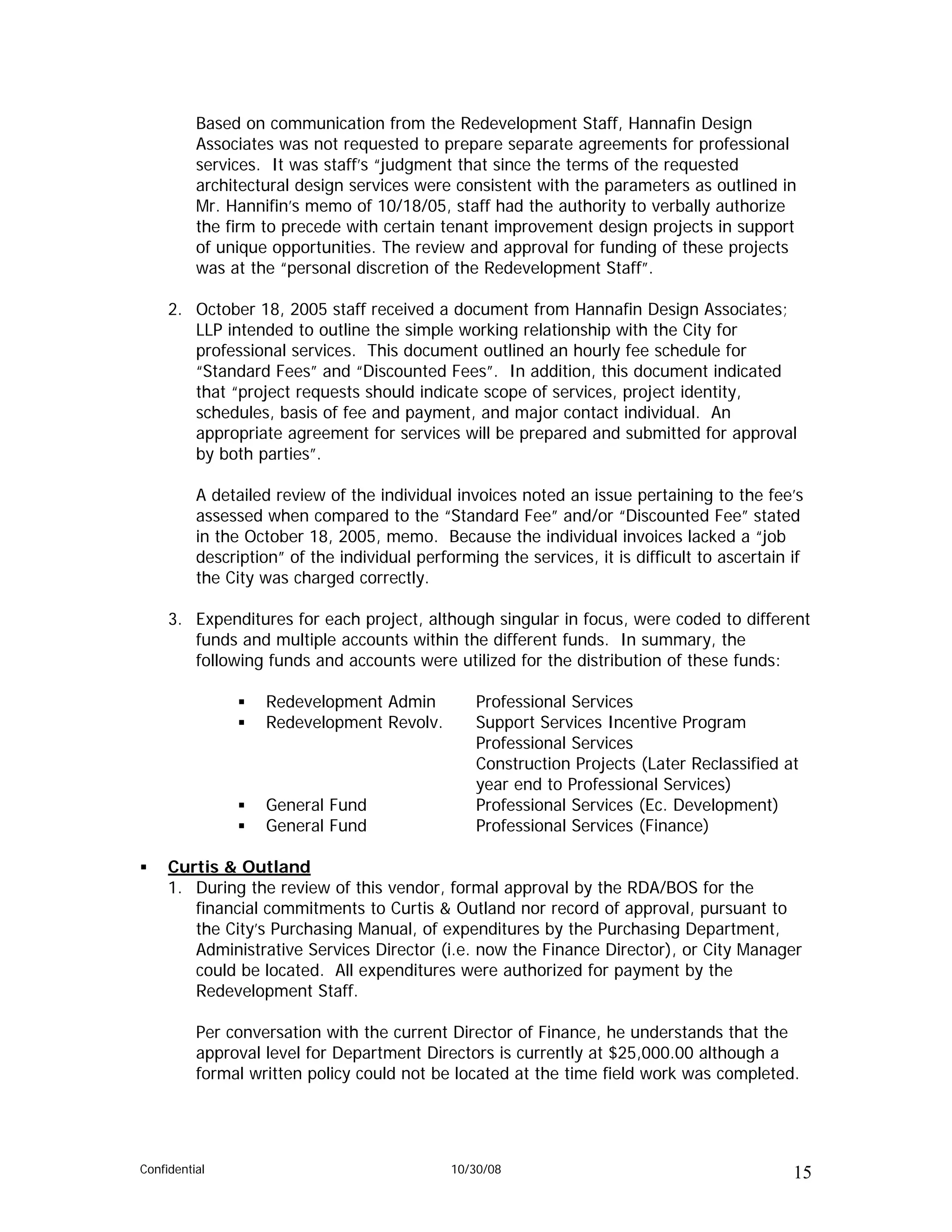 Based on communication from the Redevelopment Staff, Hannafin Design
          Associates was not requested to prepare separate agreements for professional
          services. It was staff’s “judgment that since the terms of the requested
          architectural design services were consistent with the parameters as outlined in
          Mr. Hannifin’s memo of 10/18/05, staff had the authority to verbally authorize
          the firm to precede with certain tenant improvement design projects in support
          of unique opportunities. The review and approval for funding of these projects
          was at the “personal discretion of the Redevelopment Staff”.

     2. October 18, 2005 staff received a document from Hannafin Design Associates;
        LLP intended to outline the simple working relationship with the City for
        professional services. This document outlined an hourly fee schedule for
        “Standard Fees” and “Discounted Fees”. In addition, this document indicated
        that “project requests should indicate scope of services, project identity,
        schedules, basis of fee and payment, and major contact individual. An
        appropriate agreement for services will be prepared and submitted for approval
        by both parties”.

          A detailed review of the individual invoices noted an issue pertaining to the fee’s
          assessed when compared to the “Standard Fee” and/or “Discounted Fee” stated
          in the October 18, 2005, memo. Because the individual invoices lacked a “job
          description” of the individual performing the services, it is difficult to ascertain if
          the City was charged correctly.

     3. Expenditures for each project, although singular in focus, were coded to different
        funds and multiple accounts within the different funds. In summary, the
        following funds and accounts were utilized for the distribution of these funds:

                    Redevelopment Admin           Professional Services
                    Redevelopment Revolv.         Support Services Incentive Program
                                                  Professional Services
                                                  Construction Projects (Later Reclassified at
                                                  year end to Professional Services)
                    General Fund                  Professional Services (Ec. Development)
                    General Fund                  Professional Services (Finance)

     Curtis & Outland
     1. During the review of this vendor, formal approval by the RDA/BOS for the
        financial commitments to Curtis & Outland nor record of approval, pursuant to
        the City’s Purchasing Manual, of expenditures by the Purchasing Department,
        Administrative Services Director (i.e. now the Finance Director), or City Manager
        could be located. All expenditures were authorized for payment by the
        Redevelopment Staff.

          Per conversation with the current Director of Finance, he understands that the
          approval level for Department Directors is currently at $25,000.00 although a
          formal written policy could not be located at the time field work was completed.




Confidential                                  10/30/08                                         15
 