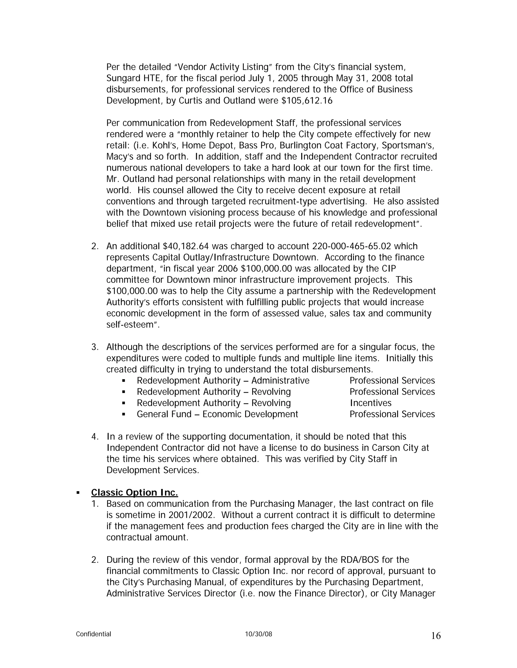 Per the detailed “Vendor Activity Listing” from the City’s financial system,
          Sungard HTE, for the fiscal period July 1, 2005 through May 31, 2008 total
          disbursements, for professional services rendered to the Office of Business
          Development, by Curtis and Outland were $105,612.16

          Per communication from Redevelopment Staff, the professional services
          rendered were a “monthly retainer to help the City compete effectively for new
          retail: (i.e. Kohl’s, Home Depot, Bass Pro, Burlington Coat Factory, Sportsman’s,
          Macy’s and so forth. In addition, staff and the Independent Contractor recruited
          numerous national developers to take a hard look at our town for the first time.
          Mr. Outland had personal relationships with many in the retail development
          world. His counsel allowed the City to receive decent exposure at retail
          conventions and through targeted recruitment-type advertising. He also assisted
          with the Downtown visioning process because of his knowledge and professional
          belief that mixed use retail projects were the future of retail redevelopment”.

     2. An additional $40,182.64 was charged to account 220-000-465-65.02 which
        represents Capital Outlay/Infrastructure Downtown. According to the finance
        department, “in fiscal year 2006 $100,000.00 was allocated by the CIP
        committee for Downtown minor infrastructure improvement projects. This
        $100,000.00 was to help the City assume a partnership with the Redevelopment
        Authority’s efforts consistent with fulfilling public projects that would increase
        economic development in the form of assessed value, sales tax and community
        self-esteem”.

     3. Although the descriptions of the services performed are for a singular focus, the
        expenditures were coded to multiple funds and multiple line items. Initially this
        created difficulty in trying to understand the total disbursements.
               Redevelopment Authority – Administrative               Professional Services
               Redevelopment Authority – Revolving                    Professional Services
               Redevelopment Authority – Revolving                    Incentives
               General Fund – Economic Development                    Professional Services

     4. In a review of the supporting documentation, it should be noted that this
        Independent Contractor did not have a license to do business in Carson City at
        the time his services where obtained. This was verified by City Staff in
        Development Services.

     Classic Option Inc.
     1. Based on communication from the Purchasing Manager, the last contract on file
        is sometime in 2001/2002. Without a current contract it is difficult to determine
        if the management fees and production fees charged the City are in line with the
        contractual amount.

     2. During the review of this vendor, formal approval by the RDA/BOS for the
        financial commitments to Classic Option Inc. nor record of approval, pursuant to
        the City’s Purchasing Manual, of expenditures by the Purchasing Department,
        Administrative Services Director (i.e. now the Finance Director), or City Manager



Confidential                                10/30/08                                     16
 