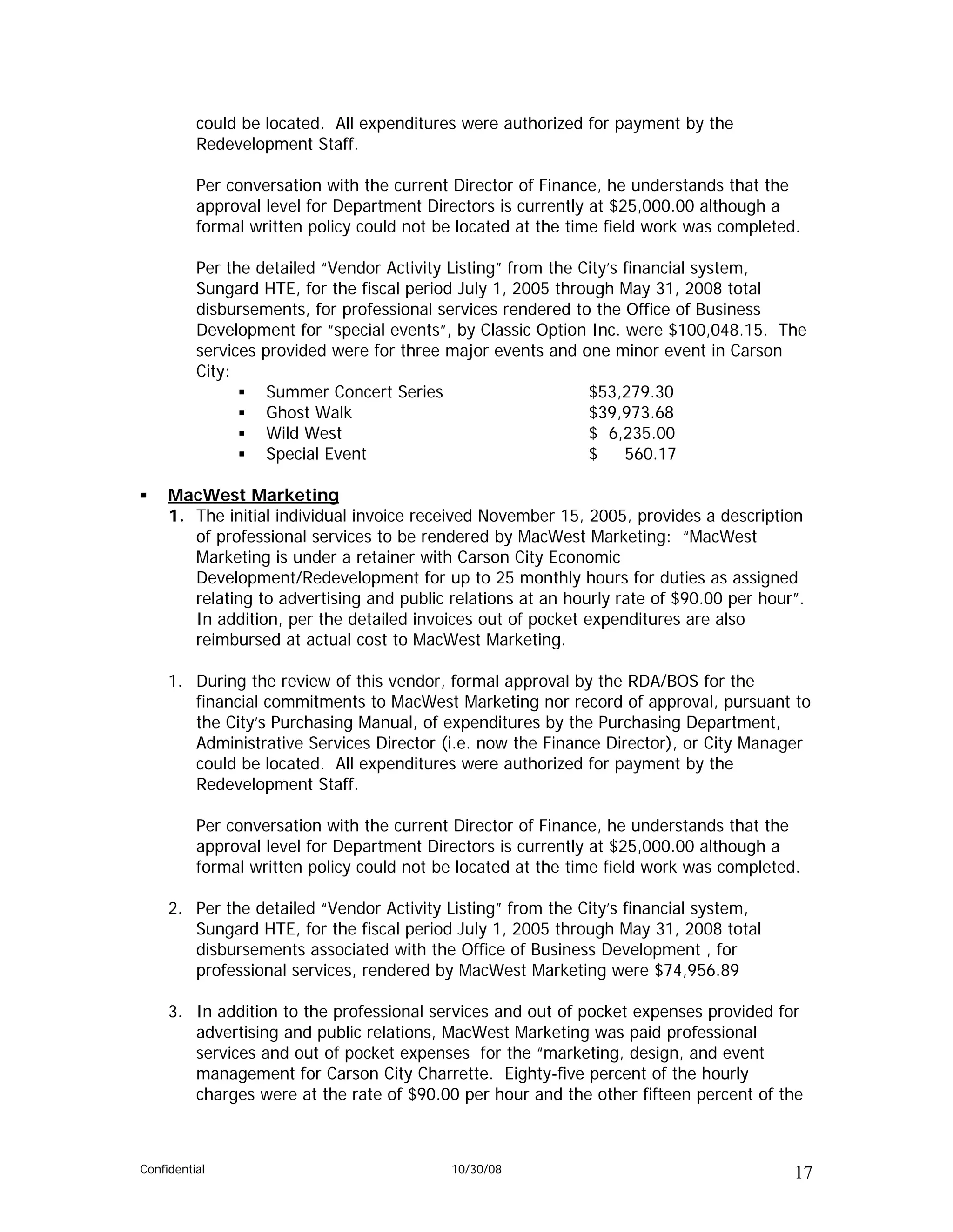 could be located. All expenditures were authorized for payment by the
          Redevelopment Staff.

          Per conversation with the current Director of Finance, he understands that the
          approval level for Department Directors is currently at $25,000.00 although a
          formal written policy could not be located at the time field work was completed.

          Per the detailed “Vendor Activity Listing” from the City’s financial system,
          Sungard HTE, for the fiscal period July 1, 2005 through May 31, 2008 total
          disbursements, for professional services rendered to the Office of Business
          Development for “special events”, by Classic Option Inc. were $100,048.15. The
          services provided were for three major events and one minor event in Carson
          City:
                    Summer Concert Series                      $53,279.30
                    Ghost Walk                                 $39,973.68
                    Wild West                                  $ 6,235.00
                    Special Event                              $     560.17

     MacWest Marketing
     1. The initial individual invoice received November 15, 2005, provides a description
        of professional services to be rendered by MacWest Marketing: “MacWest
        Marketing is under a retainer with Carson City Economic
        Development/Redevelopment for up to 25 monthly hours for duties as assigned
        relating to advertising and public relations at an hourly rate of $90.00 per hour”.
        In addition, per the detailed invoices out of pocket expenditures are also
        reimbursed at actual cost to MacWest Marketing.

     1. During the review of this vendor, formal approval by the RDA/BOS for the
        financial commitments to MacWest Marketing nor record of approval, pursuant to
        the City’s Purchasing Manual, of expenditures by the Purchasing Department,
        Administrative Services Director (i.e. now the Finance Director), or City Manager
        could be located. All expenditures were authorized for payment by the
        Redevelopment Staff.

          Per conversation with the current Director of Finance, he understands that the
          approval level for Department Directors is currently at $25,000.00 although a
          formal written policy could not be located at the time field work was completed.

     2. Per the detailed “Vendor Activity Listing” from the City’s financial system,
        Sungard HTE, for the fiscal period July 1, 2005 through May 31, 2008 total
        disbursements associated with the Office of Business Development , for
        professional services, rendered by MacWest Marketing were $74,956.89

     3. In addition to the professional services and out of pocket expenses provided for
        advertising and public relations, MacWest Marketing was paid professional
        services and out of pocket expenses for the “marketing, design, and event
        management for Carson City Charrette. Eighty-five percent of the hourly
        charges were at the rate of $90.00 per hour and the other fifteen percent of the



Confidential                               10/30/08                                      17
 