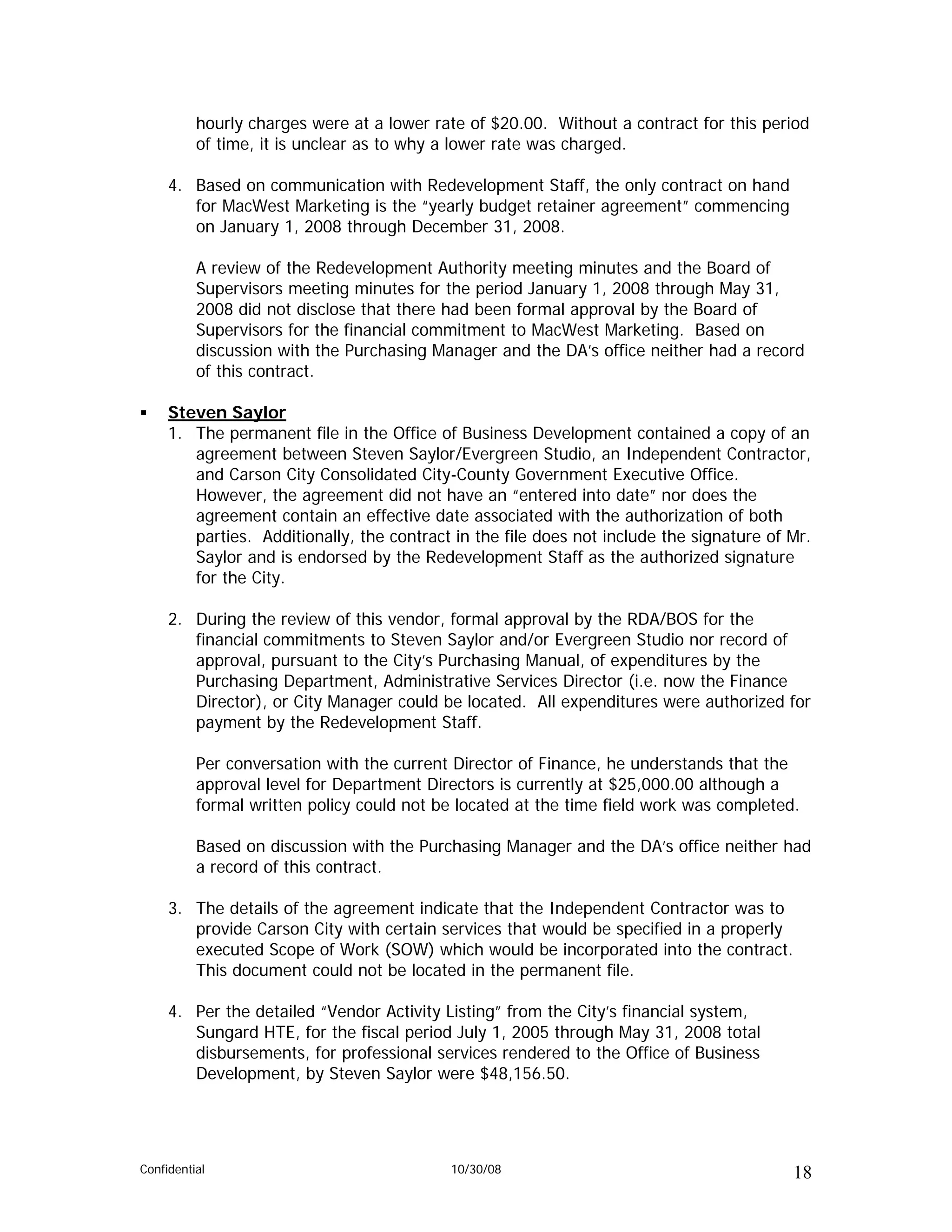 hourly charges were at a lower rate of $20.00. Without a contract for this period
          of time, it is unclear as to why a lower rate was charged.

     4. Based on communication with Redevelopment Staff, the only contract on hand
        for MacWest Marketing is the “yearly budget retainer agreement” commencing
        on January 1, 2008 through December 31, 2008.

          A review of the Redevelopment Authority meeting minutes and the Board of
          Supervisors meeting minutes for the period January 1, 2008 through May 31,
          2008 did not disclose that there had been formal approval by the Board of
          Supervisors for the financial commitment to MacWest Marketing. Based on
          discussion with the Purchasing Manager and the DA’s office neither had a record
          of this contract.

     Steven Saylor
     1. The permanent file in the Office of Business Development contained a copy of an
        agreement between Steven Saylor/Evergreen Studio, an Independent Contractor,
        and Carson City Consolidated City-County Government Executive Office.
        However, the agreement did not have an “entered into date” nor does the
        agreement contain an effective date associated with the authorization of both
        parties. Additionally, the contract in the file does not include the signature of Mr.
        Saylor and is endorsed by the Redevelopment Staff as the authorized signature
        for the City.

     2. During the review of this vendor, formal approval by the RDA/BOS for the
        financial commitments to Steven Saylor and/or Evergreen Studio nor record of
        approval, pursuant to the City’s Purchasing Manual, of expenditures by the
        Purchasing Department, Administrative Services Director (i.e. now the Finance
        Director), or City Manager could be located. All expenditures were authorized for
        payment by the Redevelopment Staff.

          Per conversation with the current Director of Finance, he understands that the
          approval level for Department Directors is currently at $25,000.00 although a
          formal written policy could not be located at the time field work was completed.

          Based on discussion with the Purchasing Manager and the DA’s office neither had
          a record of this contract.

     3. The details of the agreement indicate that the Independent Contractor was to
        provide Carson City with certain services that would be specified in a properly
        executed Scope of Work (SOW) which would be incorporated into the contract.
        This document could not be located in the permanent file.

     4. Per the detailed “Vendor Activity Listing” from the City’s financial system,
        Sungard HTE, for the fiscal period July 1, 2005 through May 31, 2008 total
        disbursements, for professional services rendered to the Office of Business
        Development, by Steven Saylor were $48,156.50.




Confidential                               10/30/08                                       18
 