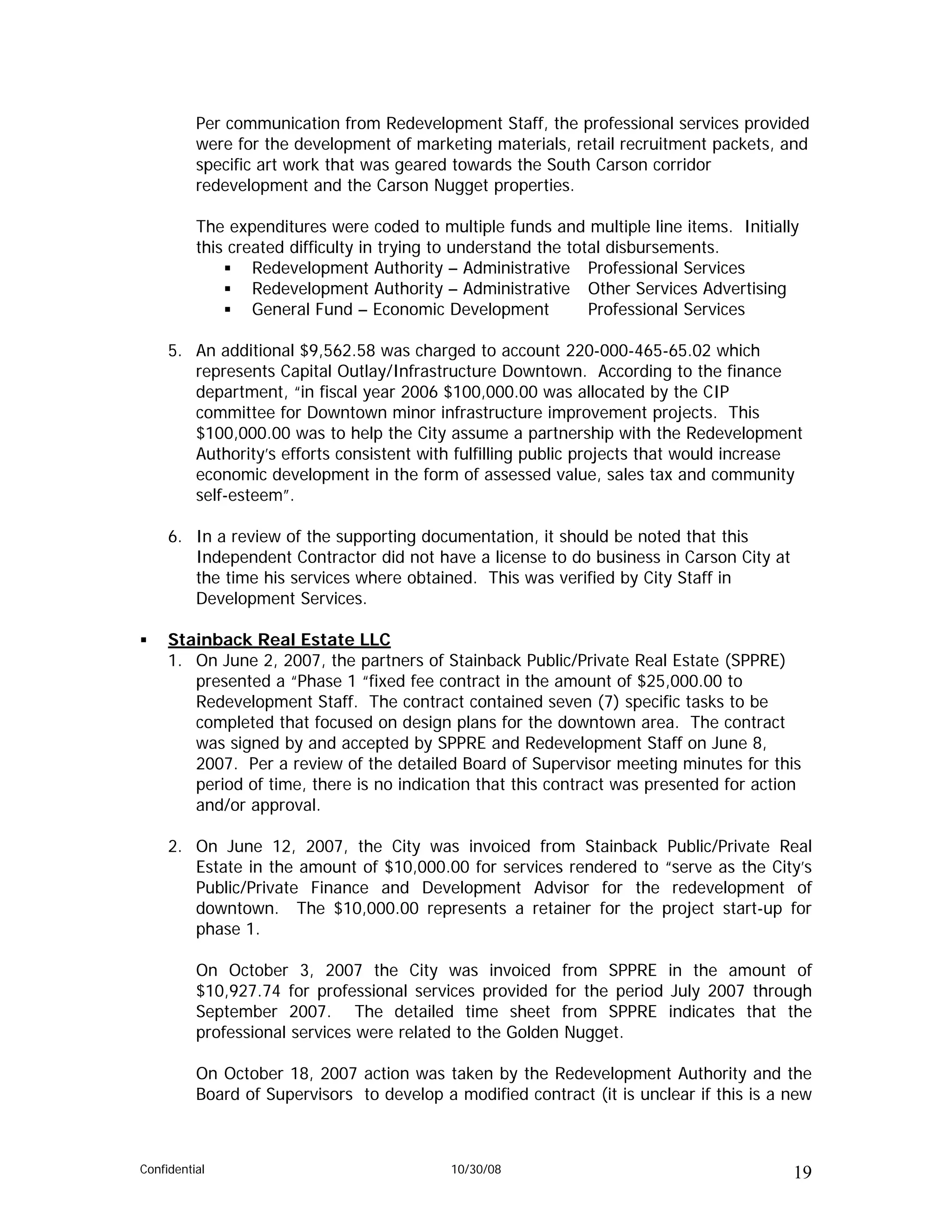 Per communication from Redevelopment Staff, the professional services provided
          were for the development of marketing materials, retail recruitment packets, and
          specific art work that was geared towards the South Carson corridor
          redevelopment and the Carson Nugget properties.

          The expenditures were coded to multiple funds and multiple line items. Initially
          this created difficulty in trying to understand the total disbursements.
                  Redevelopment Authority – Administrative Professional Services
                  Redevelopment Authority – Administrative Other Services Advertising
                  General Fund – Economic Development            Professional Services

     5. An additional $9,562.58 was charged to account 220-000-465-65.02 which
        represents Capital Outlay/Infrastructure Downtown. According to the finance
        department, “in fiscal year 2006 $100,000.00 was allocated by the CIP
        committee for Downtown minor infrastructure improvement projects. This
        $100,000.00 was to help the City assume a partnership with the Redevelopment
        Authority’s efforts consistent with fulfilling public projects that would increase
        economic development in the form of assessed value, sales tax and community
        self-esteem”.

     6. In a review of the supporting documentation, it should be noted that this
        Independent Contractor did not have a license to do business in Carson City at
        the time his services where obtained. This was verified by City Staff in
        Development Services.

     Stainback Real Estate LLC
     1. On June 2, 2007, the partners of Stainback Public/Private Real Estate (SPPRE)
        presented a “Phase 1 “fixed fee contract in the amount of $25,000.00 to
        Redevelopment Staff. The contract contained seven (7) specific tasks to be
        completed that focused on design plans for the downtown area. The contract
        was signed by and accepted by SPPRE and Redevelopment Staff on June 8,
        2007. Per a review of the detailed Board of Supervisor meeting minutes for this
        period of time, there is no indication that this contract was presented for action
        and/or approval.

     2. On June 12, 2007, the City was invoiced from Stainback Public/Private Real
        Estate in the amount of $10,000.00 for services rendered to “serve as the City’s
        Public/Private Finance and Development Advisor for the redevelopment of
        downtown. The $10,000.00 represents a retainer for the project start-up for
        phase 1.

          On October 3, 2007 the City was invoiced from SPPRE in the amount of
          $10,927.74 for professional services provided for the period July 2007 through
          September 2007. The detailed time sheet from SPPRE indicates that the
          professional services were related to the Golden Nugget.

          On October 18, 2007 action was taken by the Redevelopment Authority and the
          Board of Supervisors to develop a modified contract (it is unclear if this is a new



Confidential                                10/30/08                                      19
 