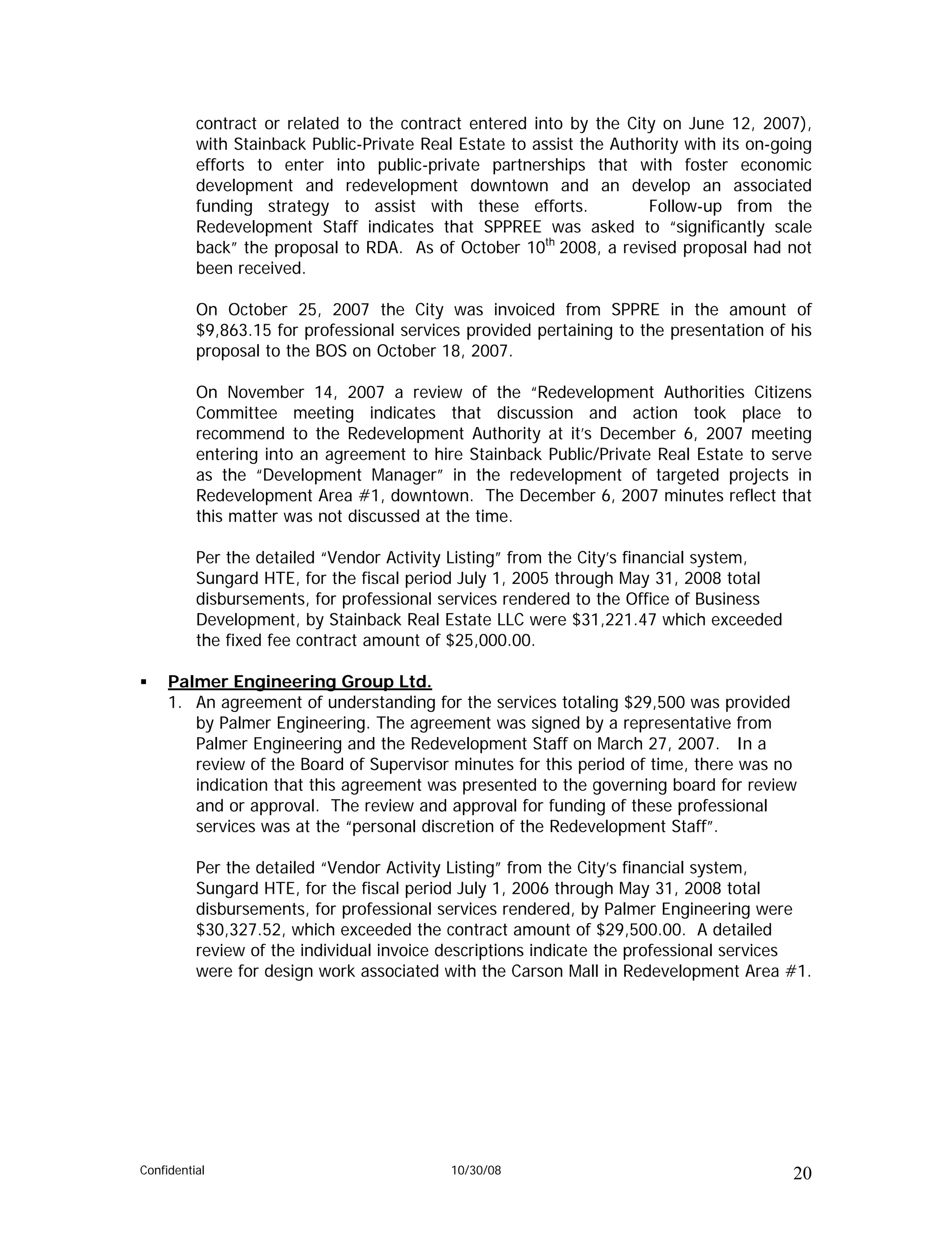 contract or related to the contract entered into by the City on June 12, 2007),
          with Stainback Public-Private Real Estate to assist the Authority with its on-going
          efforts to enter into public-private partnerships that with foster economic
          development and redevelopment downtown and an develop an associated
          funding strategy to assist with these efforts.              Follow-up from the
          Redevelopment Staff indicates that SPPREE was asked to “significantly scale
          back” the proposal to RDA. As of October 10th 2008, a revised proposal had not
          been received.

          On October 25, 2007 the City was invoiced from SPPRE in the amount of
          $9,863.15 for professional services provided pertaining to the presentation of his
          proposal to the BOS on October 18, 2007.

          On November 14, 2007 a review of the “Redevelopment Authorities Citizens
          Committee meeting indicates that discussion and action took place to
          recommend to the Redevelopment Authority at it’s December 6, 2007 meeting
          entering into an agreement to hire Stainback Public/Private Real Estate to serve
          as the “Development Manager” in the redevelopment of targeted projects in
          Redevelopment Area #1, downtown. The December 6, 2007 minutes reflect that
          this matter was not discussed at the time.

          Per the detailed “Vendor Activity Listing” from the City’s financial system,
          Sungard HTE, for the fiscal period July 1, 2005 through May 31, 2008 total
          disbursements, for professional services rendered to the Office of Business
          Development, by Stainback Real Estate LLC were $31,221.47 which exceeded
          the fixed fee contract amount of $25,000.00.

     Palmer Engineering Group Ltd.
     1. An agreement of understanding for the services totaling $29,500 was provided
        by Palmer Engineering. The agreement was signed by a representative from
        Palmer Engineering and the Redevelopment Staff on March 27, 2007. In a
        review of the Board of Supervisor minutes for this period of time, there was no
        indication that this agreement was presented to the governing board for review
        and or approval. The review and approval for funding of these professional
        services was at the “personal discretion of the Redevelopment Staff”.

          Per the detailed “Vendor Activity Listing” from the City’s financial system,
          Sungard HTE, for the fiscal period July 1, 2006 through May 31, 2008 total
          disbursements, for professional services rendered, by Palmer Engineering were
          $30,327.52, which exceeded the contract amount of $29,500.00. A detailed
          review of the individual invoice descriptions indicate the professional services
          were for design work associated with the Carson Mall in Redevelopment Area #1.




Confidential                                10/30/08                                      20
 